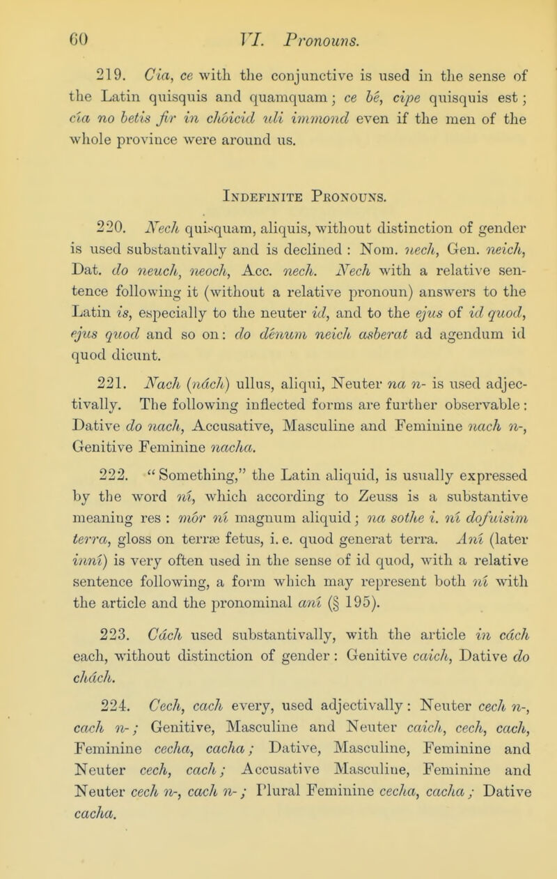 219. Cia, ce with the conjunctive is used in the sense of the Latin quisquis and quamquam; ce he, cipe quisquis est; cia no betis fir in cMicid uli inwioncl even if the men of the whole province were around us. Indefinite Pronouns. 220. i\^ec/i quisquam, aliquis, without distinction of gender is used substantivally and is declined : Nom. nech, Gen. neich, Dat. do neuch, neoch, Acc. nech. Nech with a relative sen- tence following it (without a relative pronoun) answers to the Latin is, esjiecially to the neuter id, and to the ejus of id quod, ejus quod and so on: do demom neich asberat ad agendum id quod dicunt. 221. A^ach (ndch) ullus, aliqui, Neuter na n- is used adjec- tivally. The following inflected forms are further observable; Dative do nach, Accusative, Masculine and Feminine yiach n-, Genitive Feminine nacha. 222. Something, the Latin aliquid, is usually expressed by the word ni, which according to Zeuss is a substantive meaning res : mor ni magnum aliquid; na sothe i. ni dofuisim terra, gloss on terrne fetus, i. e. quod generat terra. Ani (later inni) is very often used in the sense of id quod, with a relative sentence following, a form which may represent both ni with the article and the pronominal ani (§195). 223. Cdch used substantivally, with the article in each each, without distinction of gender: Genitive caich, Dative do chdch. 224. Cech, each every, used adjectivally: Neuter cech n-, each n-; Genitive, Masculine and Neuter caich, cech, each. Feminine cecha, cacha; Dative, Masculine, Feminine and Neuter cech, each; Accusative Masculine, Feminine and Neuter cech n-, each n-; Plural Feminine cecha, cacha ; Dative eaeha.