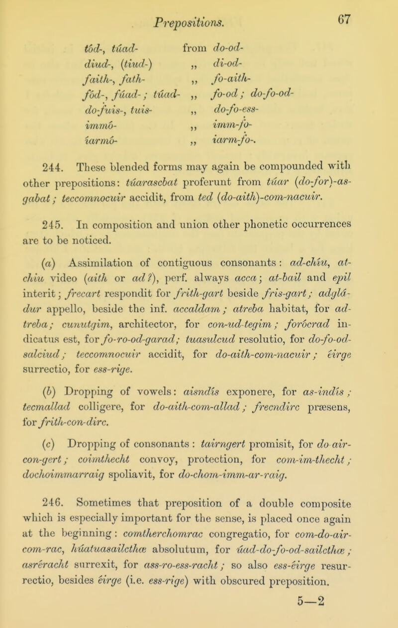Prepositions. tod; ttiad- from do-od- diud; {tiiid-) „ di-od- faith; fath- „ fo-aitk- fod-, fuad-; tuad- „ fo-od; do-fo-od- do-fais-, tuts- „ do-fo-ess- immo- ,, imvi-fo- iarmo- „ iarm-fo-. 244. These blended forms may again be compounded with other prepositions: tuaraschat proferunt from tuar (do-for)-a8- gabat; teccomnocuir accidit, from ted (do-aith)-com-nacuir. 245. In composition and union other phonetic occurrences are to be noticed. (a) Assimilation of contiguous consonants: ad-chiu, at- cJdu video [aith or ad?), perf. always acca; at-hail and e/;^7 interit; frecart respondit for frith-gart beside fns-gart; adyld- dur appello, beside the inf. accaldom; atreha habitat, for ad- treba; cunutgim, architector, for con-ud-tegim; forocrad in- dicatus est, for fo-ro-od-garad; tuasulcud resolutio, for do-fo-od- salciud; teccomnocuir accidit, for do-aith-com-nacuir; eirge surrectio, for ess-rige. (b) Dropping of vowels: aisndis exponere, for as-indts ; tecmcdlad colligere, for do-aith-com-allad; frecndirc prsesens, for frith-con-dirc. (c) Dropping of consonants : tairngert promisit, for do air- con-gert; coimthecht convoy, protection, for com-im-thecht ; dochoimmarraig spoliavit, for do-chom-imm-ar-raig. 246. Sometimes that preposition of a double composite which is especially important for the sense, is placed once again at the beginning: comtherchomrac congregatio, for com-do-air- com-rac, htiaiuasailcthce absolutum, for uad-do-fo-od-sailcthoi ; (isreracht stirrexit, for ass-ro-ess-racht; so also ess-eirge resur- rectio, besides eirge (i.e. ess-rige) with obscured preposition. 5—2