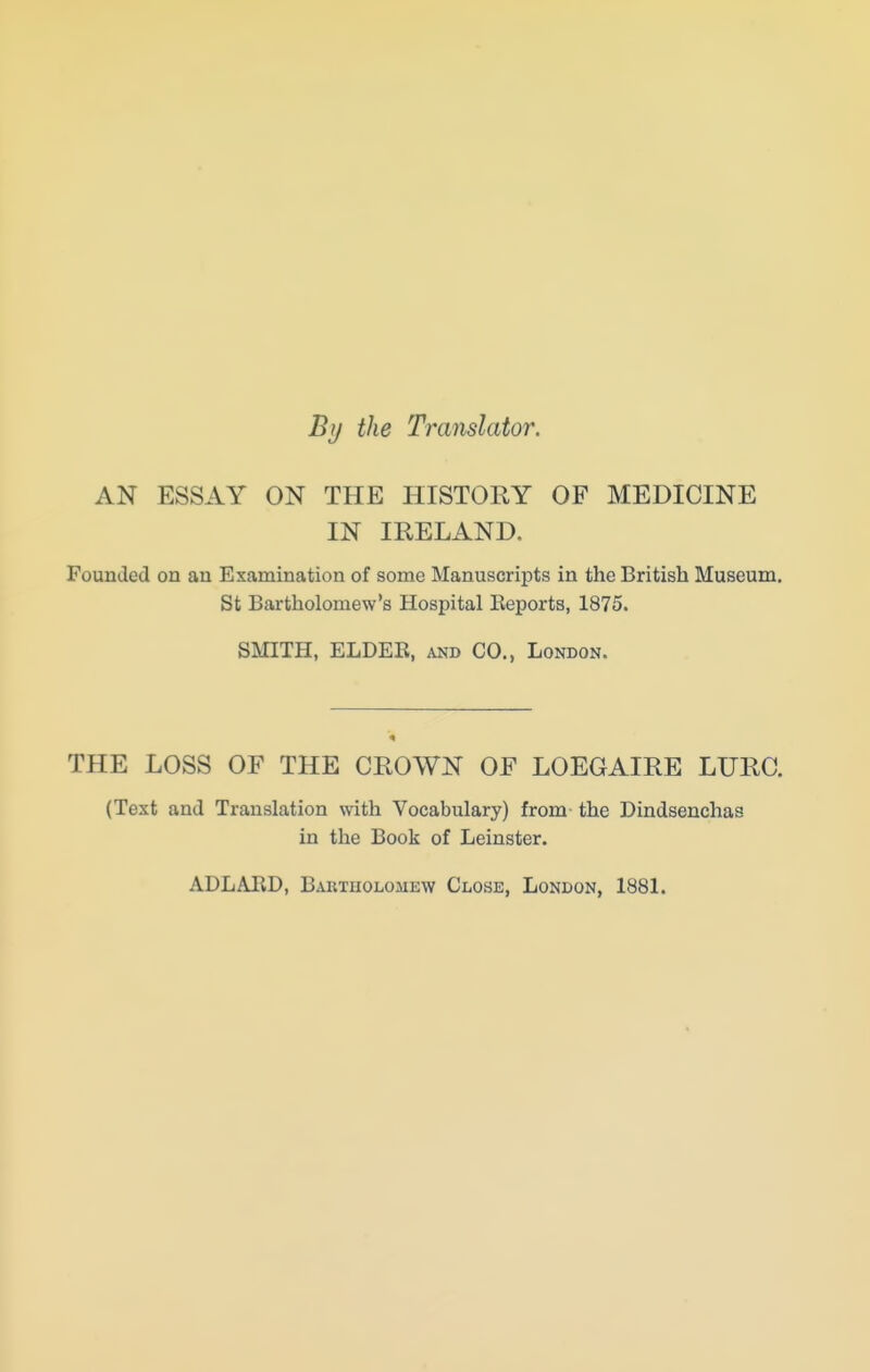 By the Translator. AN ESSAY ON THE HISTORY OF MEDICINE IN IRELAND. Founded on an Examination of some Manuscripts in the British Museum, St Bartholomew's Hospital Keporta, 1875. SMITH, ELDER, and CO., London. THE LOSS OF THE CROWN OF LOEGAIRE LURC. (Text and Translation with Vocabulary) from the Dindsenchas in the Book of Leinster. ADLARD, Bartholomew Close, London, 1881.