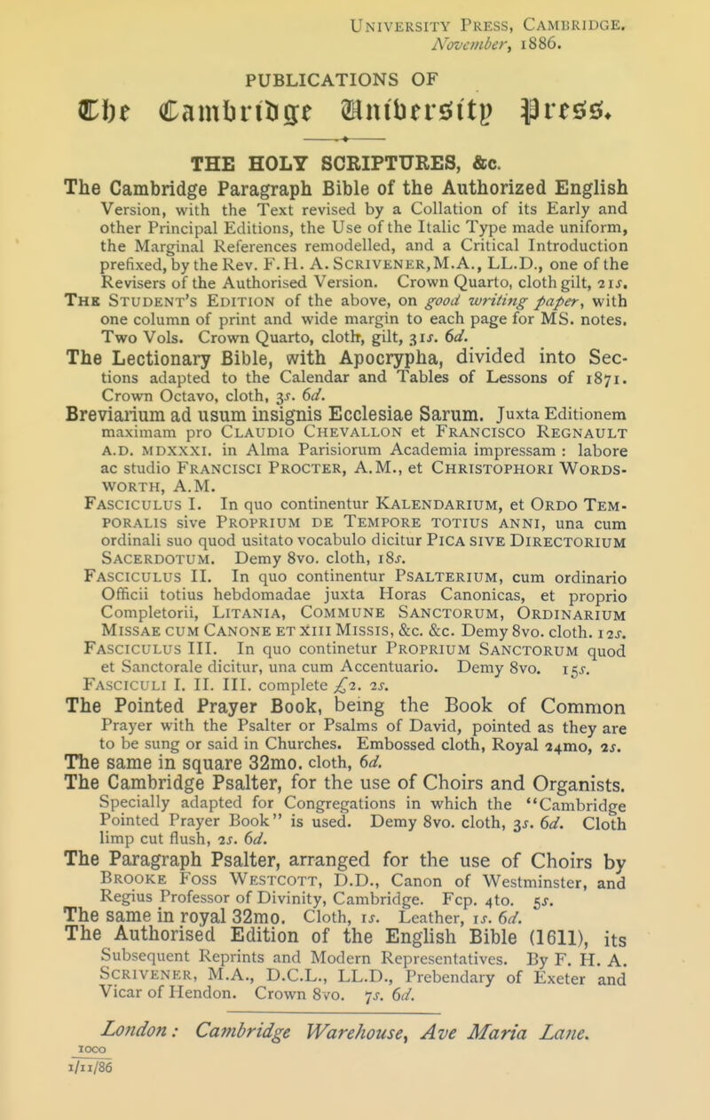 University Press, Cambridge. Novembert 1886. PUBLICATIONS OF THE HOLY SCRIPTURES, &c. The Cambridge Paragraph Bible of the Authorized English Version, with the Text revised by a Collation of its Early and other Principal Editions, the Use of the Italic Type made uniform, the Marginal References remodelled, and a Critical Introduction prefixed, by the Rev. F.H. A. Scrivener,M.A., LL.D., one of the Revisers of the Authorised Version. Crown Quarto, cloth gilt, The Student's Edition of the above, on good writing paper, with one column of print and wide margin to each page for MS. notes. Two Vols. Crown Quarto, cloth, gilt, 31J. dd. The Lectionary Bible, with Apocrypha, divided into Sec- tions adapted to the Calendar and Tables of Lessons of 1871. Crown Octavo, cloth, 6d. Breviarium ad usum insignis Ecclesiae Sarum. Juxta Editionem maximam pro Claudio Chevallon et Francisco Regnault A.D. mdxxxi. in Alma Parisiorum Academia impressam : labore ac studio Francisci Procter, A.M., et Christophori Words- worth, A.M. Fasciculus I. In quo continentur Kalendarium, et Ordo Tem- poralis sive Proprium de Tempore totius anni, una cum ordinali suo quod usitato vocabulo dicitur Pica siVE Directorium Sacerdotum. Demy 8vo. cloth, iSj. Fasciculus II. In quo continentur Psalterium, cum ordinario Officii totius hebdomadae juxta Horas Canonicas, et proprio Completorii, Litania, Commune Sanctorum, Ordinarium MissAE CUM Canone etxiii Missis, &c. &c. Demy 8vo. cloth. 12s. Fasciculus III. In quo continetur Proprium Sanctorum quod et Sanctorale dicitur, una cum Accentuario. Demy Svo. 155-. Fasciculi I. II. III. complete £2. 2s. The Pointed Prayer Book, being the Book of Common Prayer with the Psalter or Psalms of David, pointed as they are to be sung or said in Churches. Embossed cloth. Royal a4mo, is. The same in square 32mo. cloth, 6d. The Cambridge Psalter, for the use of Choirs and Organists. Specially adapted for Congregations in which the Cambridge Pointed Prayer Book is used. Demy Svo. cloth, 3^-. 6d. Cloth limp cut flush, 2s, 6d. The Paragraph Psalter, arranged for the use of Choirs by Brooke Foss Westcott, D.D., Canon of Westminster, and Regius Professor of Divinity, Cambridge. Fcp. 4to. SJ. The same in royal 32mo. Cloth, u. Leather, u. 6d. The Authorised Edition of the English Bible (1611), its Subsequent Reprints and Modern Representatives. By F. H. A. Scrivener, M.A., D.C.L., LL.D., Prebendary of Exeter and Vicar of Hendon. Crown Svo. 7J. 6d. London: Cambridge Warehouse^ Ave Maria Lane. loco I/II/86