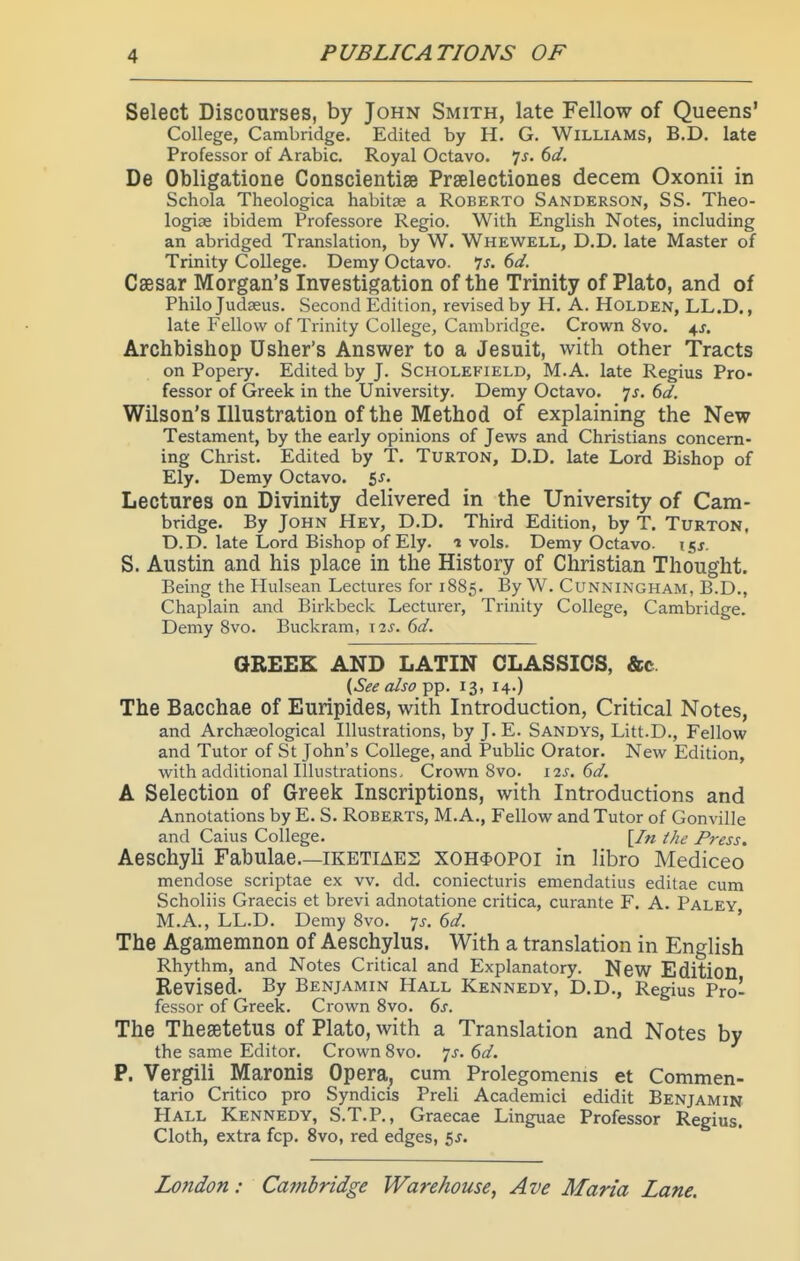 Select Discourses, by John Smith, late Fellow of Queens' College, Cambridge. Edited by H. G. Williams, B.D. late Professor of Arabic. Royal Octavo. 7j. (>d. De Obligatione Conscientiae Prselectiones decern Oxonii in Schola Theologica habitse a Roberto Sanderson, SS. Theo- logiae ibidem Professore Regio. With English Notes, including an abridged Translation, by W. Whewell, D.D. late Master of Trinity College. Demy Octavo. 7j. (>d. Caesar Morgan's Investigation of the Trinity of Plato, and of Philo Judseus. Second Edition, revised by H. A. Holden, LL.D. , late Fellow of Trinity College, Cambridge. Crown 8vo. 4J. Archbishop Usher's Answer to a Jesuit, with other Tracts on Popery. Edited by J. Scholefield, M.A. late Regius Pro- fessor of Greek in the University. Demy Octavo. 7J. dd. Wilson's Illustration of the Method of explaining the New Testament, by the early opinions of Jews and Christians concern- ing Christ. Edited by T. TuRTON, D.D. late Lord Bishop of Ely. Demy Octavo. 5j. Lectures on Divinity delivered in the University of Cam- bridge. By John Hey, D.D. Third Edition, by T. Turton, D.D. late Lord Bishop of Ely. 1 vols. Demy Octavo- isj. S. Austin and his place in the History of Christian Thought. Being the Hulsean Lectures for 1885. By W. Cunningham, B.D., Chaplain and Birkbeck Lecturer, Trinity College, Cambridge. Demy 8vo. Buckram, 12^-. dd. GREEK AND LATIN CLASSICS, &c. {See also pp. 13, 14.) The Bacchae of Euripides, with Introduction, Critical Notes, and Archaeological Illustrations, by J. E. Sandys, Litt.D., Fellow and Tutor of St John's College, and Public Orator. New Edition, with additional Illustrations. Crown 8vo. i%s. Gd. A Selection of Greek Inscriptions, with Introductions and Annotations by E. S. Roberts, M.A., Fellow and Tutor of Gonville and Caius College. [/« the Press. AeschyU Fabulae—iketiaes XOH^opoi in libro Mediceo mendose scriptae ex vv. dd. coniecturis emendatius editae cum Scholiis Graecis et brevi adnotatione critica, curante F. A. Paley M.A., LL.D. Demy 8vo. 7^. ' The Agamemnon of Aeschylus. With a translation in English Rhythm, and Notes Critical and Explanatory. NeW Edition Revised. By Benjamin Hall Kennedy, D.D., Regius Pro- fessor of Greek. Crown 8vo. 6s. The Thesetetus of Plato, with a Translation and Notes by the same Editor. Crown 8vo. js. 6d. P. Vergili Maronis Opera, cum Prolegomems et Commen- tario Critico pro Syndicis Preli Academici edidit Benjamin Hall Kennedy, S.T.P., Graecae Linguae Professor Regius. Cloth, extra fcp. 8vo, red edges, 5j.