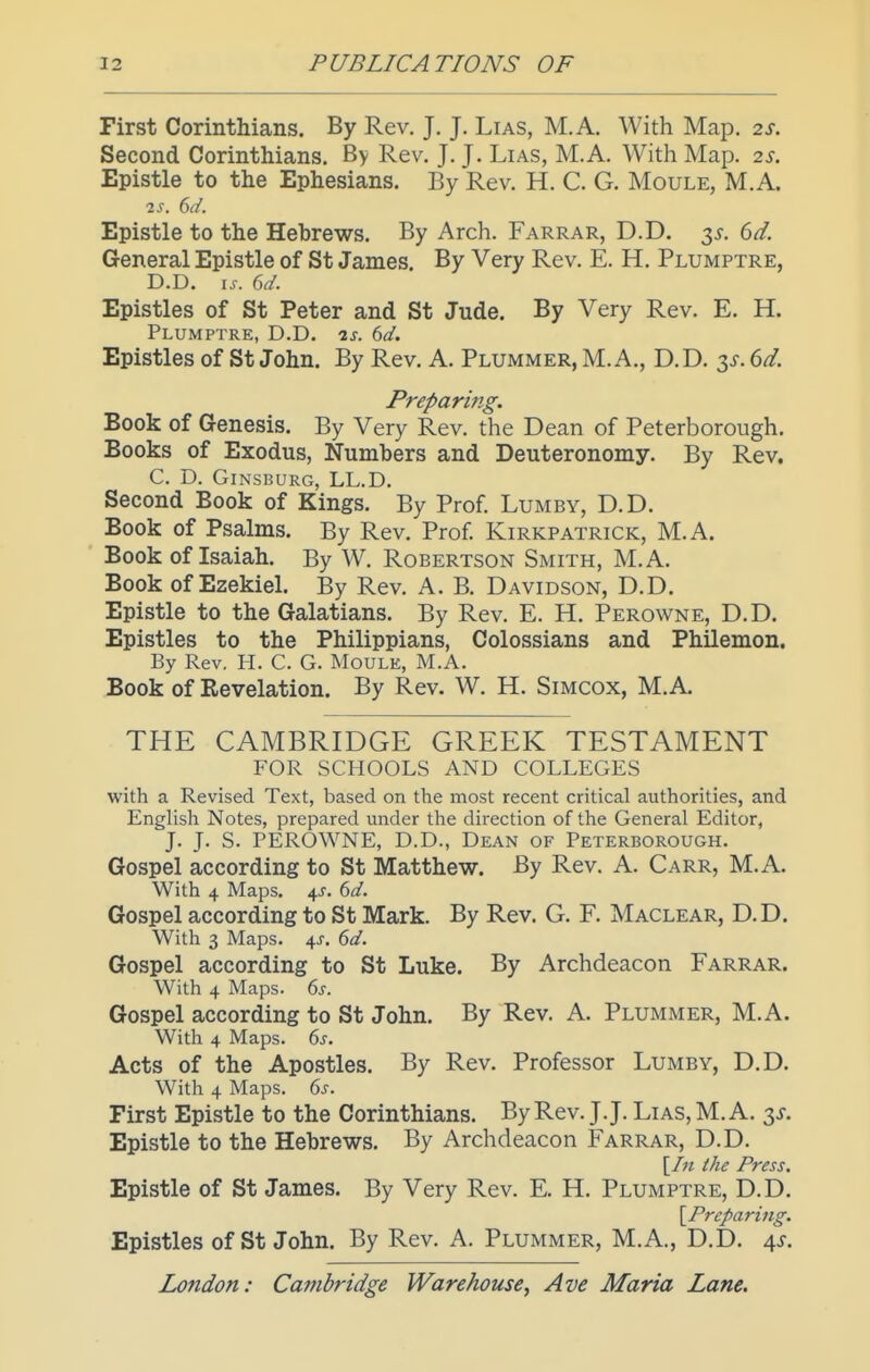 First Corinthians. By Rev. J. J. Lias, M.A. With Map. 2S. Second Corinthians. By Rev. J. J. Lias, M.A. With Map. 2s. Epistle to the Ephesians. By Rev. H. C. G. Moule, M.A. IS. 6d. Epistle to the Hebrews. By Arch. Farrar, D.D. t,s. 6d. General Epistle of St James. By Very Rev. E. H. Plumptre, D.D. IS. Gd. Epistles of St Peter and St Jude. By Very Rev. E. H. Plumptre, D.D. is. 6d. Epistles of St John. By Rev. A. Plummer, M.A., D.D. 3^. 6d. Preparing. Book of Genesis. By Very Rev. the Dean of Peterborough, Books of Exodus, Numbers and Deuteronomy. By Rev. C. D. GiNSBURG, LL.D. Second Book of Kings. By Prof. Lumby, D.D. Book of Psalms. By Rev. Prof. Kirkpatrick, M.A. Book of Isaiah. By W. Robertson Smith, M.A. Book of Ezekiel. By Rev. A. B. Davidson, D.D. Epistle to the Galatians. By Rev. E. H. Perowne, D.D. Epistles to the Philippians, Colossians and Philemon. By Rev. H. C. G. Moulk, M.A. Book of Revelation. By Rev. W. H. Simcox, M.A. THE CAMBRIDGE GREEK TESTAMENT FOR SCHOOLS AND COLLEGES with a Revised Text, based on the most recent critical authorities, and English Notes, prepared under the direction of the General Editor, J. J. S. PEROWNE, D.D., Dean of Peterborough. Gospel according to St Matthew. By Rev. A. Carr, M.A. With 4 Maps. 4J. M. Gospel according to St Mark. By Rev. G. F. Maclear, D.D. With 3 Maps. 4^. 6d. Gospel according to St Luke. By Archdeacon Farrar. With 4 Maps. 6j. Gospel according to St John. By Rev. A. Plummer, M.A. With 4 Maps. ds. Acts of the Apostles. By Rev. Professor Lumby, D.D. With 4 Maps. ds. First Epistle to the Corinthians. By Rev. J.J. Lias, M.A. t^s. Epistle to the Hebrews. By Archdeacon Farrar, D.D. [/« the Press. Epistle of St James. By Very Rev. E. H. Plumptre, D.D. \Preparing. Epistles of St John. By Rev. A. Plummer, M.A., D.D. 4^.