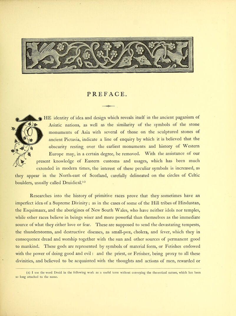 PREFACE. HE identity of idea and design which reveals itself in the ancient paganism of Asiatic nations, as well as the similarity of the symbols of the stone monuments of Asia with several of those on the sculptured stones of ancient Pictavia, indicate a line of enquiry by which it is believed that the obscurity resting over the earliest monuments and history of Western Europe may, in a certain degree, be removed. With the assistance of our present knowledge of Eastern customs and usages, which has been much extended in modern times, the interest of these peculiar symbols is increased, as they appear in the North-east of Scotland, carefully delineated on the circles of Celtic boulders, usually called Druidical.(l) Researches into the history of primitive races prove that they sometimes have an imperfect idea of a Supreme Divinity; as in the cases of some of the Hill tribes of Hindustan, the Esquimaux, and the aborigines of New South Wales, who have neither idols nor temples, while other races believe in beings wiser and more powerful than themselves as the immediate source of what they either love or fear. These are supposed to send the devastating tempests, the thunderstorms, and destructive diseases, as small-pox, cholera, and fever, which they in consequence dread and worship together with the sun and other sources of permanent good to mankind. These gods are represented by symbols of material form, or Fetishes endowed with the power of doing good and evil: and the priest, or Fetisher, being proxy to all these divinities, and believed to be acquainted with the thoughts and actions of men, rewarded or (i) I use the word Druid in the following work as a useful term without conveying the theoretical nature, which has been so long attached to the name.