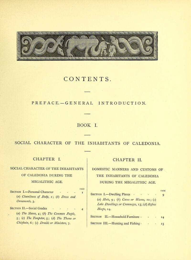 CONTENTS. PREFACE. — GENERAL INTRODUCTION. BOOK I. SOCIAL CHARACTER OF THE INHABITANTS OF CALEDONIA. CHAPTER I. SOCIAL CHARACTER OF THE INHABITANTS OF CALEDONIA DURING THE MEGALITHIC AGE. PAGE Section I.—Personal Character - - - i (a) Cleanliness of Body, 2; (b) Dress and Ornaments, 3. Section II.—Social Grades 4 (a) The Slaves, 4; (b) The Comtnon People, 5; (c) The Tempter, 5; (d) The Thane or Chieftain, 6 ; (e) Druids or Ministers, 7. CHAPTER II. DOMESTIC MANNERS AND CUSTOMS OF THE INHABITANTS OF CALEDONIA DURING THE MEGALITHIC AGE. PAGE Section I.—Dwelling Places 9 (a) Huts, 9 ; (b) Caves or Weems, 10; (e) Lake Dwellings or Crannoges, 13; (d) Refuse Heaps, 14. Section II.—Household Furniture - - - 14 Section III.—Hunting and Fishing - - - 15