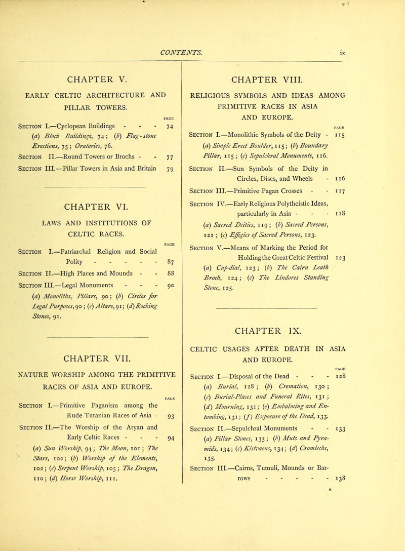 CHAPTER V. EARLY CELTIC ARCHITECTURE AND PILLAR TOWERS. PAGE Section I.—Cyclopean Buildings 74 (a) Block Buildings, 74; (b) Flag-stone Erections, 75 ; Oratories, 76. Section II.—Round Towers or Brochs - - 77 Section III.—Pillar Towers in Asia and Britain 79 CHAPTER VI. LAWS AND INSTITUTIONS OF CELTIC RACES. PAGE Section I.—Patriarchal Religion and Social Polity - .... 87 Section IJ.—High Places and Mounds - - 88 Section III.—Legal Monuments 90 (a) Monoliths, Pillars, 90; (b) Circles for Legal Purposes, 90; (c) Altars, 91; (d) Pocking Stones, 91. CHAPTER VII. NATURE WORSHIP AMONG THE PRIMITIVE RACES OF ASIA AND EUROPE. PAGE Section I.—Primitive Paganism among the Rude Turanian Races of Asia - 93 Section II.—The Worship of the Aryan and Early Celtic Races 94 (a) Sun Worship, 94; The Moon, 101; The Stars, 102; (b) Worship of the Elements, 102 ; (c) Serpent Worship, 105 ; The Dragon, 110; (d) Horse. Worship, in. CHAPTER VIII. RELIGIOUS SYMBOLS AND IDEAS AMONG PRIMITIVE RACES IN ASIA AND EUROPE. PAGE Section I.—Monolithic Symbols of the Deity - 115 (a) Simple Erect Boulder, 115; (b) Boundary Pillar, 115 ; (c) Sepulchral Monuments, 116. Section II.—Sun Symbols of the Deity in Circles, Discs, and Wheels - 116 Section III.—Primitive Pagan Crosses - -117 Section IV.—Early Religious Polytheistic Ideas, particularly in Asia - - - 118 {a) Sacred Deities, 119; (b) Sacred Persons, 121 ; (c) Effigies of Sacred Persons, 123. Section V.—Means of Marking the Period for Holding the Great Celtic Festival 123 (a) Cup-dial, 123; (b) The Cairn Leath Broch, 124; (c) The Lindores Standing Stone, 125. CHAPTER IX. CELTIC USAGES AFTER DEATH IN ASIA AND EUROPE. PAGE Section I.—Disposal of the Dead - - - 128 (a) Burial, 128 ; (b) Cremation, 130 ; (c) Burial-Places and Funeral Rites, 131 ; (d) Mourning, 131; (e) Embalming and En- tombing, 131; (/) Exposure of the Dead, 133. Section II.—Sepulchral Monuments - - 133 (a) Pillar Stones, 133 ; (b) Mats and Pyra- mids, 134; (c) Kistvaetis, 134; (d) Cromlechs, 135- Section III.—Cairns, Tumuli, Mounds or Bar- rows 138