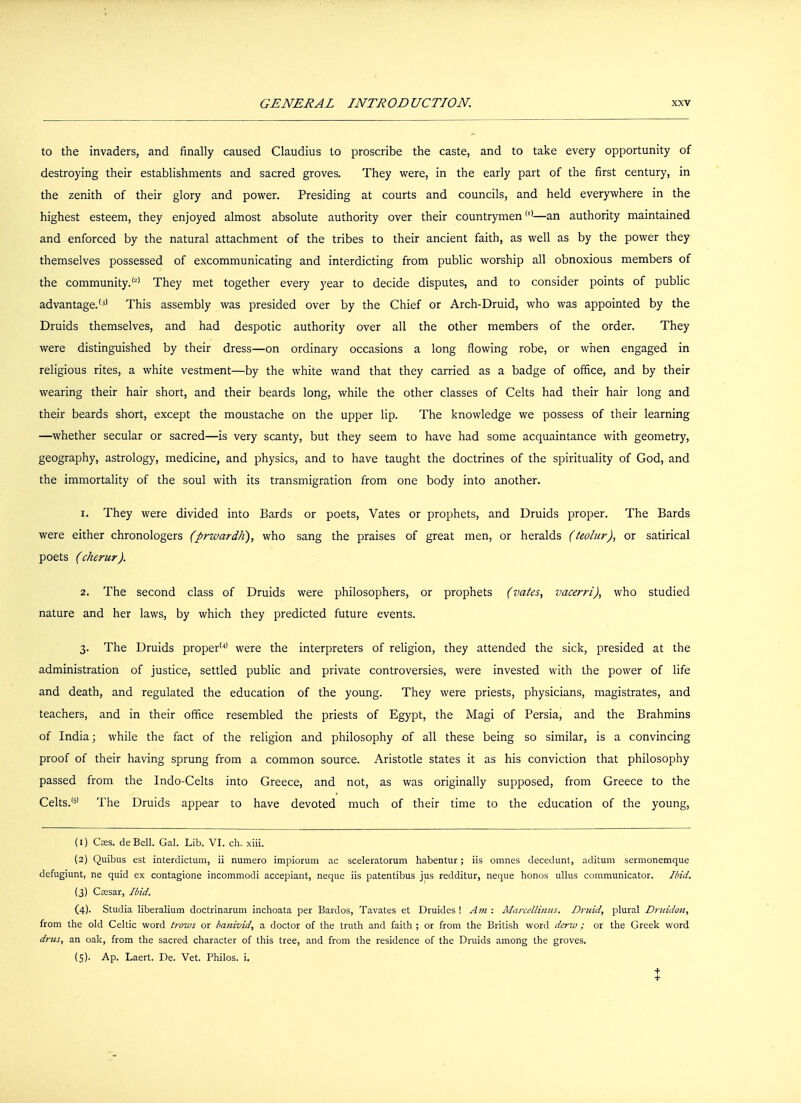 to the invaders, and finally caused Claudius to proscribe the caste, and to take every opportunity of destroying their establishments and sacred groves. They were, in the early part of the first century, in the zenith of their glory and power. Presiding at courts and councils, and held everywhere in the highest esteem, they enjoyed almost absolute authority over their countrymen(l)—an authority maintained and enforced by the natural attachment of the tribes to their ancient faith, as well as by the power they themselves possessed of excommunicating and interdicting from public worship all obnoxious members of the community.(2) They met together every year to decide disputes, and to consider points of public advantage.(3) This assembly was presided over by the Chief or Arch-Druid, who was appointed by the Druids themselves, and had despotic authority over all the other members of the order. They were distinguished by their dress—on ordinary occasions a long flowing robe, or when engaged in religious rites, a white vestment—by the white wand that they carried as a badge of office, and by their wearing their hair short, and their beards long, while the other classes of Celts had their hair long and their beards short, except the moustache on the upper lip. The knowledge we possess of their learning —whether secular or sacred—is very scanty, but they seem to have had some acquaintance with geometry, geography, astrology, medicine, and physics, and to have taught the doctrines of the spirituality of God, and the immortality of the soul with its transmigration from one body into another. 1. They were divided into Bards or poets, Vates or prophets, and Druids proper. The Bards were either chronologers (prwardh), who sang the praises of great men, or heralds (teolur), or satirical poets (cherur). 2. The second class of Druids were philosophers, or prophets (vates, vacerri), who studied nature and her laws, by which they predicted future events. 3. The Druids proper'4' were the interpreters of religion, they attended the sick, presided at the administration of justice, settled public and private controversies, were invested with the power of life and death, and regulated the education of the young. They were priests, physicians, magistrates, and teachers, and in their office resembled the priests of Egypt, the Magi of Persia, and the Brahmins of India; while the fact of the religion and philosophy of all these being so similar, is a convincing proof of their having sprung from a common source. Aristotle states it as his conviction that philosophy passed from the Indo-Celts into Greece, and not, as was originally supposed, from Greece to the Celts.'5' The Druids appear to have devoted much of their time to the education of the young, (1) Cses. deBell. Gal. Lib. VI. ch. xiii. (2) Quibus est interdictum, ii numero impiorum ac sceleratorum habentur; iis omnes decedunt, aditum sermonemque defugiunt, ne quid ex contagione incommodi accepiant, neque iis patentibus jus redditur, neque honos ullus communicator. Ibid. (3) Cassar, Ibid. (4) . Studia liberalium doctrinarum inchoata per Bardos, Tavates et Druides ! Am : Marcellinus, Druid, plural Drtridon, from the old Celtic word trows or banivid, a doctor of the truth and faith ; or from the British word derw; or the Greek word drus, an oak, from the sacred character of this tree, and from the residence of the Druids among the groves. (5) . Ap. Laert. De. Vet. Philos. i. X