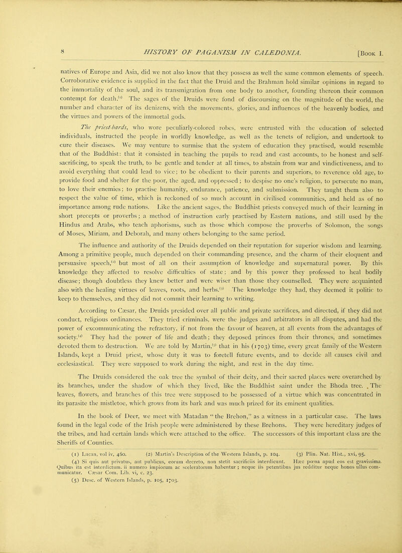 natives of Europe and Asia, did we not also know that they possess as well the same common elements of speech. Corroborative evidence is supplied in the fact that the Druid and the Brahman hold similar opinions in regard to the immortality of the soul, and its transmigration from one body to another, founding thereon their common contempt for death.'1' The sages of the Druids were fond of discoursing on the magnitude of the world, the number and character of its denizens, with the movements, glories, and influences of the heavenly bodies, and the virtues and powers of the immortal gods. The priest-bards, who wore peculiarly-colored robes, were entrusted with the education of selected individuals, instructed the people in worldly knowledge, as well as the tenets of religion, and undertook to cure their diseases. We may venture to surmise that the system of education they practised, would resemble that of the Buddhist: that it consisted in teaching the pupils to read and cast accounts, to be honest and self- sacrificing, to speak the truth, to be gentle and tender at all times, to. abstain from war and vindictiveness, and to avoid everything that could lead to vice; to be obedient to their parents and superiors, to reverence old age, to provide food and shelter for the poor, the aged, and oppressed; to despise no one's religion, to persecute no man, to love their enemies; to practise humanity, endurance, patience, and submission. They taught them also to respect the value of time, which is reckoned of so much account in civilised communities, and held as of no importance among rude nations. Like the ancient sages, the Buddhist priests conveyed much of their learning in short precepts or proverbs; a method of instruction early practised by Eastern nations, and still used by the Hindus and Arabs, who teach aphorisms, such as those which compose the proverbs of Solomon, the songs of Moses, Miriam, and Deborah, and many others belonging to the same period. The influence and authority of the Druids depended on their reputation for superior wisdom and learning. Among a primitive people, much depended on their commanding presence, and the charm of their eloquent and persuasive speech,'2' but most of all on their assumption of knowledge and supernatural power. By this knowledge they affected to resolve difficulties of state; and by this power they professed to heal bodily disease; though doubtless they knew better and were wiser than those they counselled. They were acquainted also with the healing virtues of leaves, roots, and herbs.'3' The knowledge they had, they deemed it politic to keep to themselves, and they did not commit their learning to writing. According to Caesar, the Druids presided over all public and private sacrifices, and directed, if they did not conduct, religious ordinances. They tried criminals, were the judges and arbitrators in all disputes, and had the power of excommunicating the refractory, if not from the favour of heaven, at all events from the advantages of society.'4' They had the power of life and death; they deposed princes from their thrones, and sometimes devoted them to destruction. We are told by Martin,'3' that in his (1703) time, every great family of the Western Islands, kept a Druid priest, whose duty it was to foretell future events, and to decide all causes civil and ecclesiastical. They were supposed to work during the night, and rest in the day time. The Druids considered the oak tree the symbol of their deity, and their sacred places were overarched by its branches, under the shadow of which they lived, like the Buddhist saint under the Bhoda tree. , The leaves, flowers, and branches of this tree were supposed to be possessed of a virtue which was concentrated in its parasite the mistletoe, which grows from its bark and was much prized for its eminent qualities. In the book of Deer, we meet with Matadan the Brehon, as a witness in a particular case. The laws found in the legal code of the Irish people were administered by these Brehons. They were hereditary judges of the tribes, and had certain lands which were attached to the office. The successors of this important class are the Sheriffs of Counties. (1) Lucan, vol iv, 460. (2) Martin's Description of the Western Islands, p. 104. (3) Plin. Nat. Hist., xvi, 95. (4) Si quis aut privatus, aut publicus, eorum d'ecreto, non stetit sacrificiis interdicunt. Hsec poena apud eos est gravissima. Quibus ita est interdictum. ii numero impiomm ac sceleratorum habentur ; neque iis petentibus jus redditur neque honos ullus com- municatur. Caesar Com. Lib. vi, c. 23. (5) Desc. of Western Islands, p. 105, 1703.