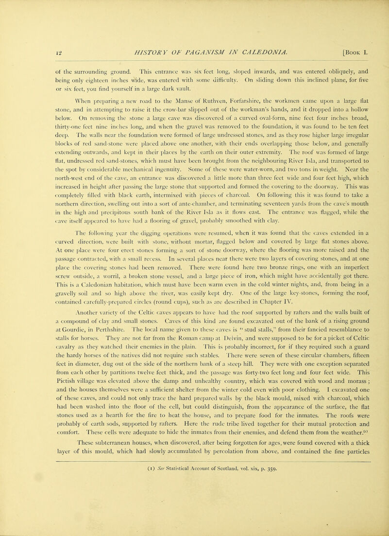 of the surrounding ground. This entrance was six feet long, sloped inwards, and was entered obliquely, and being only eighteen inches wide, was entered with some difficulty. On sliding down this inclined plane, for five or six feet, you find yourself in a large dark vault. When preparing a new road to the Manse of Ruthven, Forfarshire, the workmen came upon a large flat stone, and in attempting to raise it the crow-bar slipped out of the workman's hands, and it dropped into a hollow below. On removing the stone a large cave was discovered of a curved oval-form, nine feet four inches broad, thirty-one feet nine inches long, and when the gravel was removed to the foundation, it was found to be ten feet deep. The walls near the foundation were formed of large undressed stones, and as they rose higher large irregular blocks of red sand-stone were placed above one another, with their ends overlapping those below, and generally extending outwards, and kept in their places by the earth on their outer extremity. The roof was formed of large flat, undressed red sand-stones, which must have been brought .from the neighbouring River Isla, and transported to the spot by considerable mechanical ingenuity. Some of these were water-worn, and two tons in weight. Near the north-west end of the cave, an entrance was discovered a little more than three feet wide and four feet high, which increased in height after passing the large stone that supported and formed the covering to the doorway. This was completely filled with black earth, intermixed with pieces of charcoal. On following this it was found to take a northern direction, swelling out into a sort of ante-chamber, and terminating seventeen yards from the cave's mouth in the high and precipitous south bank of the River Isla as it flows east. The entrance was flagged, while the cave itself appeared to have had a flooring of gravel, probably smoothed with clay. The following year the digging operations were resumed, when it was found that the caves extended in a curved direction, were built with stone, without mortar, flagged below and covered by large flat stones above. At one place were four erect stones forming a sort of stone doorway, where the flooring was more raised and the passage contracted, with a small recess. In several places near there were two layers of covering stones, and at one place the covering stones had been removed. There were found here two bronze rings, one with an imperfect screw outside, a worril, a broken stone vessel, and a large piece of iron, which might have accidentally got there. This is a Caledonian habitation, which must have been warm even in the cold winter nights, and, from being in a gravelly soil and so high above the river, was easily kept dry. One of the large key-stones, forming the roof, contained carefully-prepared circles (round cups), such as are described in Chapter IV. Another variety of the Celtic caves appears to have had the roof supported by rafters and the walls built of a compound of clay and small stones. Caves of this kind are found excavated out of the bank of a rising ground at Gourdie, in Perthshire. The local name given to these caves is  stud stalls, from their fancied resemblance to stalls for horses. They are not far from the Roman camp at Deivin, and were supposed to be for a picket of Celtic cavalry as they watched their enemies in the plain. This is probably incorrect, for if they required such a guard the hardy horses of the natives did not require such stables. There were seven of these circular chambers, fifteen feet in diameter, dug out of the side of the northern bank of a steep hill. They were with one exception separated from each other by partitions twelve feet thick, and the passage was forty-two feet long and four feet wide. This Pictish village was elevated above the damp and unhealthy country, which was covered with wood and morass ; and the houses themselves were a sufficient shelter from the winter cold even with poor clothing. I excavated one of these caves, and could not only trace the hard prepared walls by the black mould, mixed with charcoal, which had been washed into the floor of the cell, but could distinguish, from the appearance of the surface, the flat stones used as a hearth for the fire to heat the house, and to prepare food for the inmates. The roofs were probably of earth sods, supported by rafters. Here the rude tribe lived together for their mutual protection and comfort. These cells were adequate to hide the inmates from their enemies, and defend them from the weather.'1' These subterranean houses, when discovered, after being forgotten for ages, were found covered with a thick layer of this mould, which had slowly accumulated by percolation from above, and contained the fine particles (i) See Statistical Account of Scotland, vol. xix, p. 359.