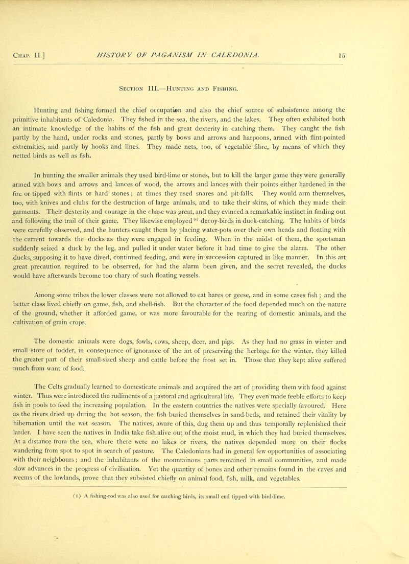 Section III.—Hunting and Fishing. Hunting and fishing formed the chief occupation and also the chief source of subsistence among the primitive inhabitants of Caledonia. They fished in the sea, the rivers, and the lakes. They often exhibited both an intimate knowledge of the habits of the fish and great dexterity in catching them. They caught the fish partly by the hand, under rocks and stones, partly by bows and arrows and harpoons, armed with flint-pointed extremities, and partly by hooks and lines. They made nets, too, of vegetable fibre, by means of which they netted birds as well as fish. In hunting the smaller animals they used bird-lime or stones, but to kill the larger game they were generally armed with bows and arrows and lances of wood, the arrows and lances with their points either hardened in the fire or tipped with flints or hard stones; at times they used snares and pit-falls. They would arm themselves, too, with knives and clubs for the destruction of large animals, and to take their skins, of which they made their garments. Their dexterity and courage in the chase was great, and they evinced a remarkable instinct in finding out and following the trail of their game. They likewise employed(I) decoy-birds in duck-catching. The habits of birds were carefully observed, and the hunters caught them by placing water-pots over their own heads and floating with the current towards the ducks as they were engaged in feeding. When in the midst of them, the sportsman suddenly seized a duck by the leg, and pulled it under water before it had time to give the alarm. The other ducks, supposing it to have dived, continued feeding, and were in succession captured in like manner. In this art great precaution required to be observed, for had the alarm been given, and the secret revealed, the ducks would have afterwards become too chary of such floating vessels. Among some tribes the lower classes were not allowed to eat hares or geese, and in some cases fish ; and the better class lived chiefly on game, fish, and shell-fish. But the character of the food depended much on the nature of the ground, whether it afforded game, or was more favourable for the rearing of domestic animals, and the cultivation of grain crops. The domestic animals were dogs, fowls, cows, sheep, deer, and pigs. As they had no grass in winter and small store of fodder, in consequence of ignorance of the art of preserving the herbage for the winter, they killed the greater part of their small-sized sheep and cattle before the frost set in. Those that they kept alive suffered much from want of food. The Celts gradually learned to domesticate animals and acquired the art of providing them with food against winter. Thus were introduced the rudiments of a pastoral and agricultural life. They even made feeble efforts to keep fish in pools to feed the increasing population. In the eastern countries the natives were specially favoured. Here as the rivers dried up during the hot season, the fish buried themselves in sand-beds, and retained their vitality by hibernation until the wet season. The natives, aware of this, dug them up and thus temporally replenished their larder. I have seen the natives in India take fish alive out of the moist mud, in which they had buried themselves. At a distance from the sea, where there were no lakes or rivers, the natives depended more on their flocks wandering from spot to spot in search of pasture. The Caledonians had in general few opportunities of associating with their neighbours; and the inhabitants of the mountainous parts remained in small communities, and made slow advances in the progress of civilisation. Yet the quantity of bones and other remains found in the caves and weems of the lowlands, prove that they subsisted chiefly on animal food, fish, milk, and vegetables. (i) A fishing-rod was also used for catching birds, its small end tipped with bird-lime.