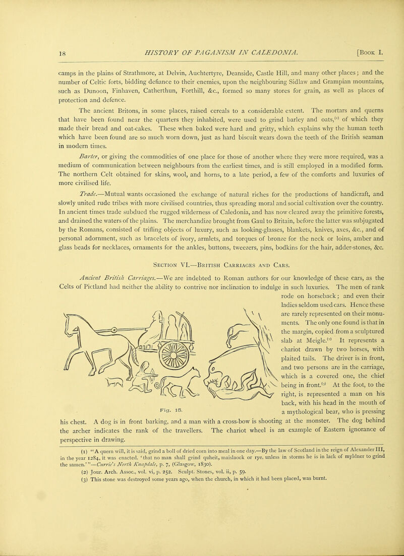 camps in the plains of Strathmore, at Delvin, Auchtertyre, Deanside, Castle Hill, and many other places; and the number of Celtic forts, bidding defiance to their enemies, upon the neighbouring Sidlaw and Grampian mountains, such as Dunoon, Finhaven, Catherthun, Forthill, &c, formed so many stores for grain, as well as places of protection and defence. The ancient Britons, in some places, raised cereals to a considerable extent. The mortars and querns that have been found near the quarters they inhabited, were used to grind barley and oats,(l) of which they made their bread and oat-cakes. These when baked were hard and gritty, which explains why the human teeth which have been found are so much worn down, just as hard biscuit wears down the teeth of the British seaman in modern times. Barter, or giving the commodities of one place for those of another where they were more required, was a medium of communication between neighbours from the earliest times, and is still employed in a modified form. The northern Celt obtained for skins, wool, and horns, to a late period, a few of the comforts and luxuries of more civilised life. Trade.—Mutual wants occasioned the exchange of natural riches for the productions of handicraft, and slowly united rude tribes with more civilised countries, thus spreading moral and social cultivation over the country. In ancient times trade subdued the rugged wilderness of Caledonia, and has now cleared away the primitive forests, and drained the waters of the plains. The merchandize brought from Gaul to Britain, before the latter was subjugated by the Romans, consisted of trifling objects of luxury, such as looking-glasses, blankets, knives, axes, &c, and of personal adornment, such as bracelets of ivory, armlets, and torques of bronze for the neck or loins, amber and glass beads for necklaces, ornaments for the ankles, buttons, tweezers, pins, bodkins for the hair, adder-stones, &c. Section VI.—British Carriages and Cars. Ancient British Carriages.—We are indebted to Roman authors for our knowledge of these cars, as the Celts of Pictland had neither the ability to contrive nor inclination to indulge in such luxuries. The men of rank rode on horseback; and even their ladies seldom used cars. Hence these are rarely represented on their monu- ments. The only one found is that in the margin, copied from a sculptured slab at Meigle.'-' It represents a chariot drawn by two horses, with plaited tails. The driver is in front, and two persons are in the carriage, which is a covered one, the chief being in front.'3' At the foot, to the right, is represented a man on his back, with his head in the mouth of a mythological bear, who is pressing Fig. IS. his chest. A dog is in front barking, and a man with a cross-bow is shooting at the monster. The dog behind the archer indicates the rank of the travellers. The chariot wheel is an example of Eastern ignorance of perspective in drawing. (1) A quern will, it is said, grind a boll of dried corn into meal in one day—By the law of Scotland in the reign of Alexander III, in the year 1284, it was enacted, 'that no man shall grind quheit, maislaock or rye, unless in storms he is in lack of myldner to grind the samen.'—Currie's North Knapdale, p. 7, (Glasgow, 1830). (2) Jour. Arch. Assoc., vol. vi, p. 252. Sculpt. Stones, vol. ii, p. 59. (3) This stone was destroyed some years ago, when the church, in which it had been placed, was burnt.