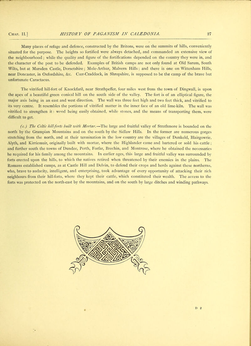 Many places of refuge and defence, constructed by the Britons, were on the summits of hills, conveniently situated for the purpose. The heights so fortified were always detached, and commanded an extensive view of the neighbourhood; while the quality and figure of the fortifications depended on the country they were in, and the character of the post to be defended. Examples of British camps are not only found at Old Sarum, South AVilts, but at Marsden Castle, Dorsetshire; Mole-Arthur, Malvern Hills ; and there is one on Wittenham Hills, near Doncaster, in Oxfordshire, &c. Ccer-Craddock, in Shropshire, is supposed to be the camp of the brave but unfortunate Caractacus. The vitrified hill-fort of Knockfaril, near Strathpeffer, four miles west from the town of Dingwall, is upon the apex of a beautiful green conical hill on the south side of the valley. The fort is of an elliptical figure, the major axis being in an east and west direction. The wall was three feet high and two feet thick, and vitrified to its very centre. It resembles the portions of vitrified matter in the inner face of an old lime-kiln. The wall was vitrified to strengthen it: wood being easily obtained, while stones, and the means of transporting them, were difficult to get. (e.) The Celtic hill-forts built with Mortal-.—The large and fruitful valley of Strathmore is bounded on the north by the Grampian Mountains and on the south by the Sidlaw Hills. In the former are numerous gorges stretching from the north, and at their termination in the low country are the villages of Dunkeld, Blairgowrie, Alyth, and Kirriemuir, originally built with mortar, where the Highlander came and bartered or sold his cattle ; and further south the towns of Dundee, Perth, Forfar, Brechin, and Montrose, where he obtained the necessaries he required for his family among the mountains. In earlier ages, this large and fruitful valley was surrounded by forts erected upon the hills, to which the natives retired when threatened by their enemies in the plains. The Romans established camps, as at Castle Hill and Delvin, to defend their crops and herds against these northerns, who, brave to audacity, intelligent, and enterprising, took advantage of every opportunity of attacking their rich neighbours from their hill-forts, where they kept their cattle, which constituted their wealth. The access to the forts was protected on the north-east by the mountains, and on the south by large ditches and winding pathways. D 2