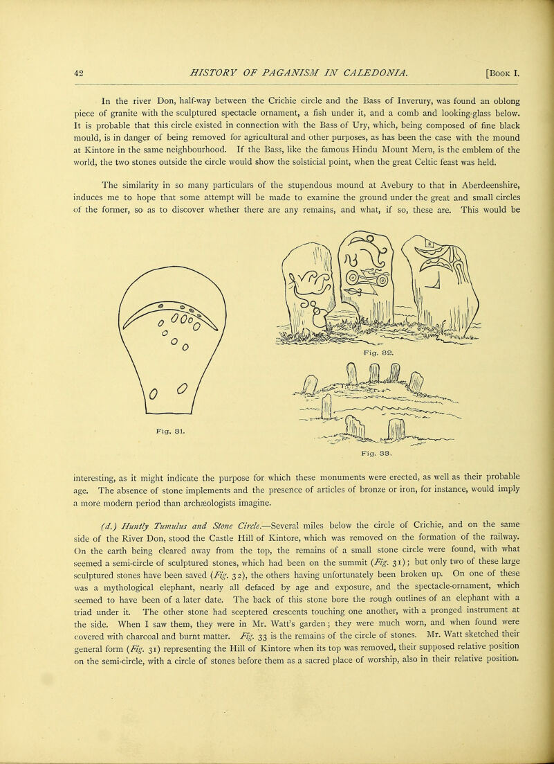 In the river Don, half-way between the Crichie circle and the Bass of Inverury, was found an oblong piece of granite with the sculptured spectacle ornament, a fish under it, and a comb and looking-glass below. It is probable that this circle existed in connection with the Bass of Ury, which, being composed of fine black mould, is in danger of being removed for agricultural and other purposes, as has been the case with the mound at Kintore in the same neighbourhood. If the Bass, like the famous Hindu Mount Meru, is the emblem of the world, the two stones outside the circle would show the solsticial point, when the great Celtic feast was held. The similarity in so many particulars of the stupendous mound at Avebury to that in Aberdeenshire, induces me to hope that some attempt will be made to examine the ground under the great and small circles of the former, so as to discover whether there are any remains, and what, if so, these are. This would be Fig. 33. interesting, as it might indicate the purpose for which these monuments were erected, as well as their probable age. The absence of stone implements and the presence of articles of bronze or iron, for instance, would imply a more modern period than archaeologists imagine. (d.) Huntly Tumulus and Stone Circle.—Several miles below the circle of Crichie, and on the same side of the River Don, stood the Castle Hill of Kintore, which was removed on the formation of the railway. On the earth being cleared away from the top, the remains of a small stone circle were found, with what seemed a semi-circle of sculptured stones, which had been on the summit {Fig. 31); but only two of these large sculptured stones have been saved {Fig. 32), the others having unfortunately been broken up. On one of these was a mythological elephant, nearly all defaced by age and exposure, and the spectacle-ornament, which seemed to have been of a later date. The back of this stone bore the rough outlines of an elephant with a triad under it. The other stone had sceptered crescents touching one another, with a pronged instrument at the side. When I saw them, they were in Mr. Watt's garden; they were much worn, and when found were covered with charcoal and burnt matter. Fig. 33 is the remains of the circle of stones. Mr. Watt sketched their general form {Fig. 31) representing the Hill of Kintore when its top was removed, their supposed relative position on the semi-circle, with a circle of stones before them as a sacred place of worship, also in their relative position.