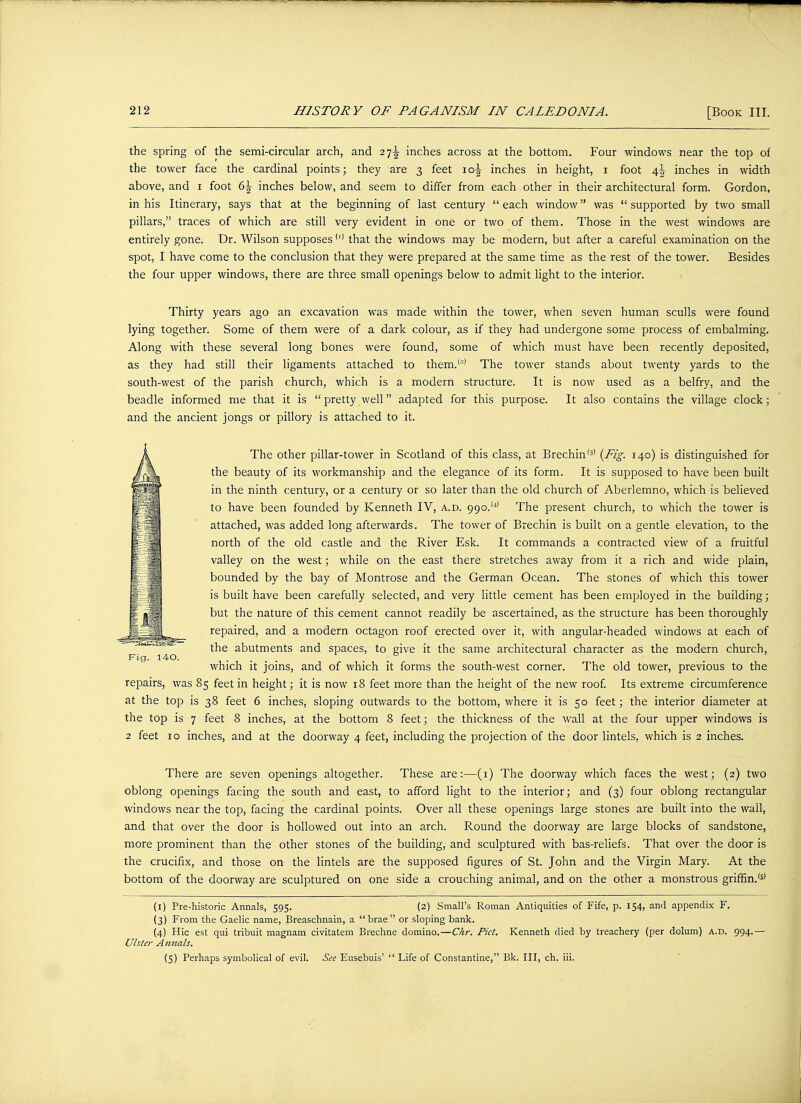 the spring of the semi-circular arch, and 27^ inches across at the bottom. Four windows near the top of the tower face the cardinal points; they are 3 feet \o\ inches in height, 1 foot 4\ inches in width above, and 1 foot b\ inches below, and seem to differ from each other in their architectural form. Gordon, in his Itinerary, says that at the beginning of last century each window was supported by two small pillars, traces of which are still very evident in one or two of them. Those in the west windows are entirely gone. Dr. Wilson supposes(l) that the windows may be modern, but after a careful examination on the spot, I have come to the conclusion that they were prepared at the same time as the rest of the tower. Besides the four upper windows, there are three small openings below to admit light to the interior. Thirty years ago an excavation was made within the tower, when seven human sculls were found lying together. Some of them were of a dark colour, as if they had undergone some process of embalming. Along with these several long bones were found, some of which must have been recently deposited, as they had still their ligaments attached to them.'2' The tower stands about twenty yards to the south-west of the parish church, which is a modern structure. It is now used as a belfry, and the beadle informed me that it is pretty well adapted for this purpose. It also contains the village clock; and the ancient jongs or pillory is attached to it. The other pillar-tower in Scotland of this class, at Brechin(3) (Fig. 140) is distinguished for the beauty of its workmanship and the elegance of its form. It is supposed to have been built in the ninth century, or a century or so later than the old church of Aberlemno, which is believed to have been founded by Kenneth IV, a.d. 99o.,4) The present church, to which the tower is attached, was added long afterwards. The tower of Brechin is built on a gentle elevation, to the north of the old castle and the River Esk. It commands a contracted view of a fruitful valley on the west; while on the east there stretches away from it a rich and wide plain, bounded by the bay of Montrose and the German Ocean. The stones of which this tower is built have been carefully selected, and very little cement has been employed in the building; but the nature of this cement cannot readily be ascertained, as the structure has been thoroughly repaired, and a modern octagon roof erected over it, with angular-headed windows at each of the abutments and spaces, to give it the same architectural character as the modern church, which it joins, and of which it forms the south-west corner. The old tower, previous to the repairs, was 85 feet in height; it is now 18 feet more than the height of the new roof. Its extreme circumference at the top is 38 feet 6 inches, sloping outwards to the bottom, where it is 50 feet; the interior diameter at the top is 7 feet 8 inches, at the bottom 8 feet; the thickness of the wall at the four upper windows is 2 feet 10 inches, and at the doorway 4 feet, including the projection of the door lintels, which is 2 inches. There are seven openings altogether. These are:—(1) The doorway which faces the west; (2) two oblong openings facing the south and east, to afford light to the interior; and (3) four oblong rectangular windows near the top, facing the cardinal points. Over all these openings large stones are built into the wall, and that over the door is hollowed out into an arch. Round the doorway are large blocks of sandstone, more prominent than the other stones of the building, and sculptured with bas-reliefs. That over the door is the crucifix, and those on the lintels are the supposed figures of St. John and the Virgin Mary. At the bottom of the doorway are sculptured on one side a crouching animal, and on the other a monstrous griffin.'5' (1) Pre-historic Annals, 595. (2) Small's Roman Antiquities of Fife, p. 154, and appendix F. (3) From the Gaelic name, Breaschnain, a brae or sloping bank. (4) Hie est qui tribuit magnam civitatem Brechne domino.—Chr. Pict. Kenneth died by treachery (per dolum) a.d. 994.— Ulster Annals. (5) Perhaps symbolical of evil. See Eusebuis'  Life of Constantine, Bk. Ill, ch. iii.
