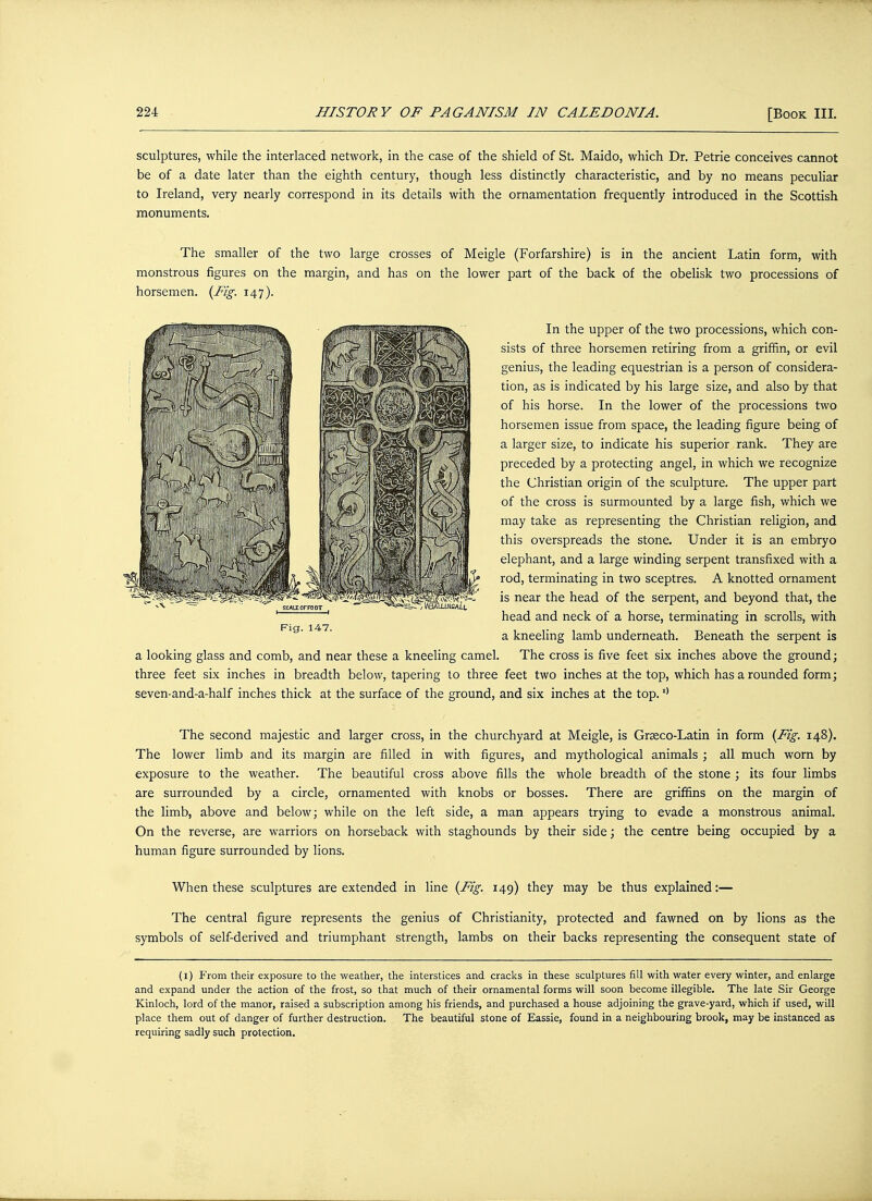 sculptures, while the interlaced network, in the case of the shield of St. Maido, which Dr. Petrie conceives cannot be of a date later than the eighth century, though less distinctly characteristic, and by no means peculiar to Ireland, very nearly correspond in its details with the ornamentation frequently introduced in the Scottish monuments. The smaller of the two large crosses of Meigle (Forfarshire) is in the ancient Latin form, with monstrous figures on the margin, and has on the lower part of the back of the obelisk two processions of horsemen. (Fig. 147). In the upper of the two processions, which con- sists of three horsemen retiring from a griffin, or evil genius, the leading equestrian is a person of considera- tion, as is indicated by his large size, and also by that of his horse. In the lower of the processions two horsemen issue from space, the leading figure being of a larger size, to indicate his superior rank. They are preceded by a protecting angel, in which we recognize the Christian origin of the sculpture. The upper part of the cross is surmounted by a large fish, which we may take as representing the Christian religion, and this overspreads the stone. Under it is an embryo elephant, and a large winding serpent transfixed with a rod, terminating in two sceptres. A knotted ornament is near the head of the serpent, and beyond that, the head and neck of a horse, terminating in scrolls, with a kneeling lamb underneath. Beneath the serpent is a looking glass and comb, and near these a kneeling camel. The cross is five feet six inches above the ground; three feet six inches in breadth below, tapering to three feet two inches at the top, which has a rounded form; seven-and-a-half inches thick at the surface of the ground, and six inches at the top.11 The second majestic and larger cross, in the churchyard at Meigle, is Graeco-Latin in form (Fig. 148). The lower limb and its margin are filled in with figures, and mythological animals ; all much worn by exposure to the weather. The beautiful cross above fills the whole breadth of the stone ; its four limbs are surrounded by a circle, ornamented with knobs or bosses. There are griffins on the margin of the limb, above and below; while on the left side, a man appears trying to evade a monstrous animal. On the reverse, are warriors on horseback with staghounds by their side; the centre being occupied by a human figure surrounded by lions. When these sculptures are extended in line (Fig. 149) they may be thus explained:— The central figure represents the genius of Christianity, protected and fawned on by lions as the symbols of self-derived and triumphant strength, lambs on their backs representing the consequent state of (1) From their exposure to the weather, the interstices and cracks in these sculptures fill with water every winter, and enlarge and expand under the action of the frost, so that much of their ornamental forms will soon become illegible. The late Sir George Kinloch, lord of the manor, raised a subscription among his friends, and purchased a house adjoining the grave-yard, which if used, will place them out of danger of further destruction. The beautiful stone of Eassie, found in a neighbouring brook, may be instanced as requiring sadly such protection. Fig. 147.