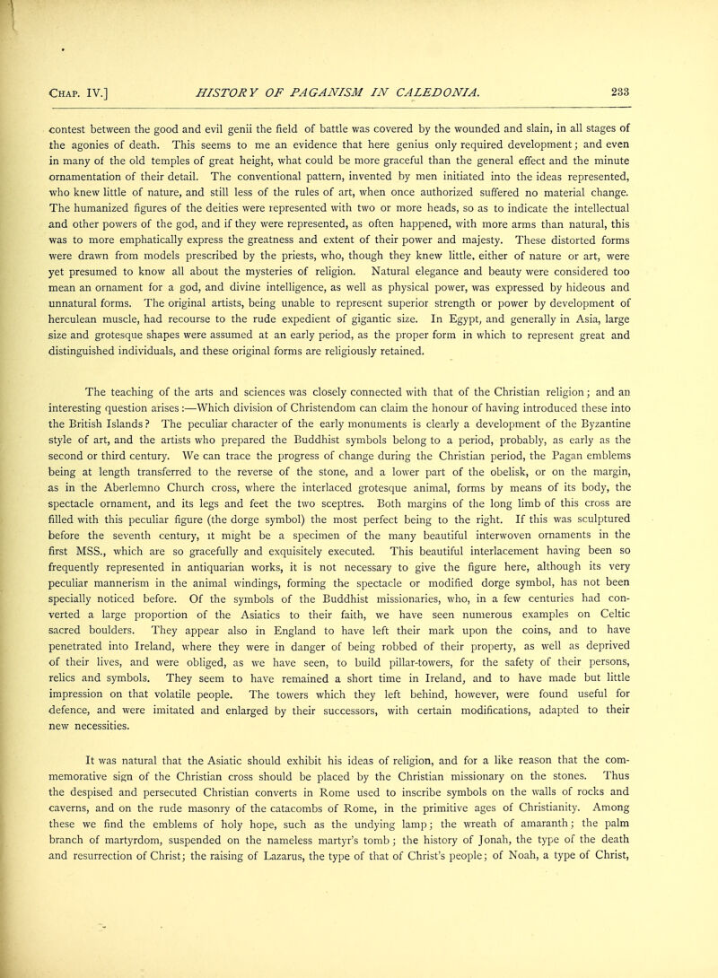 contest between the good and evil genii the field of battle was covered by the wounded and slain, in all stages of the agonies of death. This seems to me an evidence that here genius only required development; and even in many of the old temples of great height, what could be more graceful than the general effect and the minute ornamentation of their detail. The conventional pattern, invented by men initiated into the ideas represented, who knew little of nature, and still less of the rules of art, when once authorized suffered no material change. The humanized figures of the deities were represented with two or more heads, so as to indicate the intellectual and other powers of the god, and if they were represented, as often happened, with more arms than natural, this was to more emphatically express the greatness and extent of their power and majesty. These distorted forms were drawn from models prescribed by the priests, who, though they knew little, either of nature or art, were yet presumed to know all about the mysteries of religion. Natural elegance and beauty were considered too mean an ornament for a god, and divine intelligence, as well as physical power, was expressed by hideous and unnatural forms. The original artists, being unable to represent superior strength or power by development of herculean muscle, had recourse to the rude expedient of gigantic size. In Egypt, and generally in Asia, large size and grotesque shapes were assumed at an early period, as the proper form in which to represent great and distinguished individuals, and these original forms are religiously retained. The teaching of the arts and sciences was closely connected with that of the Christian religion; and an interesting question arises :—Which division of Christendom can claim the honour of having introduced these into the British Islands ? The peculiar character of the early monuments is clearly a development of the Byzantine style of art, and the artists who prepared the Buddhist symbols belong to a period, probably, as early as the second or third century. We can trace the progress of change during the Christian period, the Pagan emblems being at length transferred to the reverse of the stone, and a lower part of the obelisk, or on the margin, as in the Aberlemno Church cross, where the interlaced grotesque animal, forms by means of its body, the spectacle ornament, and its legs and feet the two sceptres. Both margins of the long limb of this cross are filled with this peculiar figure (the dorge symbol) the most perfect being to the right. If this was sculptured before the seventh century, it might be a specimen of the many beautiful interwoven ornaments in the first MSS., which are so gracefully and exquisitely executed. This beautiful interlacement having been so frequently represented in antiquarian works, it is not necessary to give the figure here, although its very peculiar mannerism in the animal windings, forming the spectacle or modified dorge symbol, has not been specially noticed before. Of the symbols of the Buddhist missionaries, who, in a few centuries had con- verted a large proportion of the Asiatics to their faith, we have seen numerous examples on Celtic sacred boulders. They appear also in England to have left their mark upon the coins, and to have penetrated into Ireland, where they were in danger of being robbed of their property, as well as deprived of their lives, and were obliged, as we have seen, to build pillar-towers, for the safety of their persons, relics and symbols. They seem to have remained a short time in Ireland, and to have made but little impression on that volatile people. The towers which they left behind, however, were found useful for defence, and were imitated and enlarged by their successors, with certain modifications, adapted to their new necessities. It was natural that the Asiatic should exhibit his ideas of religion, and for a like reason that the com- memorative sign of the Christian cross should be placed by the Christian missionary on the stones. Thus the despised and persecuted Christian converts in Rome used to inscribe symbols on the walls of rocks and caverns, and on the rude masonry of the catacombs of Rome, in the primitive ages of Christianity. Among these we find the emblems of holy hope, such as the undying lamp; the wreath of amaranth; the palm branch of martyrdom, suspended on the nameless martyr's tomb; the history of Jonah, the type of the death and resurrection of Christ; the raising of Lazarus, the type of that of Christ's people; of Noah, a type of Christ,