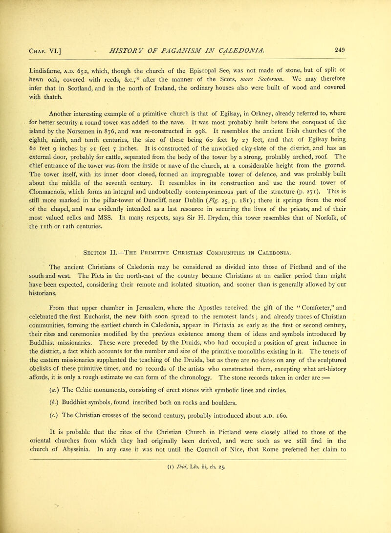 Lindisfarne, a.d. 652, which, though the church of the Episcopal See, was not made of stone, but of split or hewn oak, covered with reeds, &C.,'1' after the manner of the Scots, more Scotorum. We may therefore infer that in Scotland, and in the north of Ireland, the ordinary houses also were built of wood and covered with thatch. Another interesting example of a primitive church is that of Egilsay, in Orkney, already referred to, where for better security a round tower was added to the nave. It was most probably built before the conquest of the island by the Norsemen in 876, and was re-constructed in 998. It resembles the ancient Irish churches of the eighth, ninth, and tenth centuries, the size of these being 60 feet by 27 feet, and that of Egilsay being 62 feet 9 inches by 21 feet 7 inches. It is constructed of the unworked clay-slate of the district, and has an external door, probably for cattle, separated from the body of the tower by a strong, probably arched, roof. The chief entrance of the tower was from the inside or nave of the church, at a considerable height from the ground. The tower itself, with its inner door closed, formed an impregnable tower of defence, and was probably built about the middle of the seventh century. It resembles in its construction and use the round tower of Clonmacnois, which forms an integral and undoubtedly contemporaneous part of the structure (p. 271), This is still more marked in the pillar-tower of Duncliff, near Dublin {Fig. 25, p. 181); there it springs from the roof of the chapel, and was evidently intended as a last resource in securing the lives of the priests, and of their most valued relics and MSS. In many respects, says Sir H. Dryden, this tower resembles that of Norfolk, of the nth or 12th centuries. Section II.—The Primitive Christian Communities in Caledonia. The ancient Christians of Caledonia may be considered as divided into those of Pictland and of the south and west. The Picts in the north-east of the country became Christians at an earlier period than might have been expected, considering their remote and isolated situation, and sooner than is generally allowed by our historians. From that upper chamber in Jerusalem, where the Apostles received the gift of the  Comforter, and celebrated the first Eucharist, the new faith soon spread to the remotest lands; and already traces of Christian communities, forming the earliest church in Caledonia, appear in Pictavia as early as the first or second century, their rites and ceremonies modified by the previous existence among them of ideas and symbols introduced by Buddhist missionaries. These were preceded by the Druids, who had occupied a position of great influence in the district, a fact which accounts for the number and size of the primitive monoliths existing in it. The tenets of the eastern missionaries supplanted the teaching of the Druids, but as there are no dates on any of the sculptured obelisks of these primitive times, and no records of the artists who constructed them, excepting what art-history affords, it is only a rough estimate we can form of the chronology. The stone records taken in order are:— (a.) The Celtic monuments, consisting of erect stones with symbolic lines and circles. (b.) Buddhist symbols, found inscribed both on rocks and boulders. (c.) The Christian crosses of the second century, probably introduced about a.d. 160. It is probable that the rites of the Christian Church in Pictland were closely allied to those of the oriental churches from which they had originally been derived, and were such as we still find in the church of Abyssinia. In any case it was not until the Council of Nice, that Rome preferred her claim to (1) Ibid, Lib. iii, ch. 25.