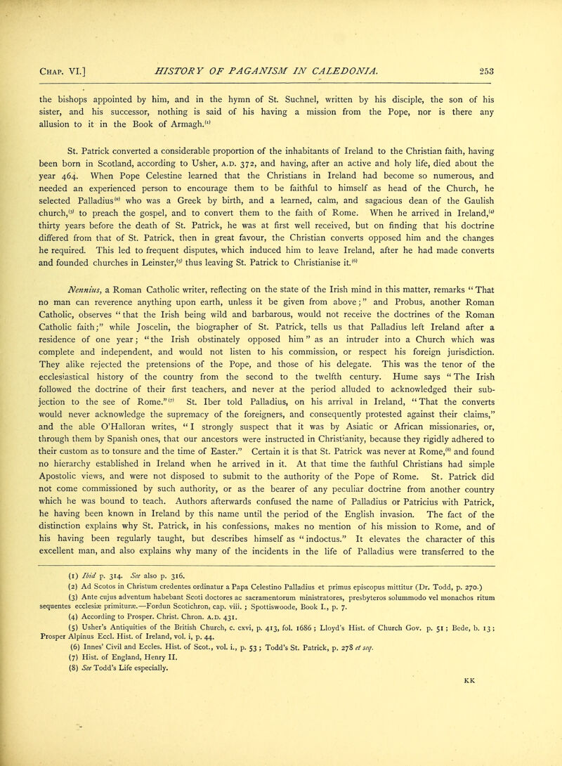 the bishops appointed by him, and in the hymn of St. Suchnel, written by his disciple, the son of his sister, and his successor, nothing is said of his having a mission from the Pope, nor is there any allusion to it in the Book of Armagh.'1' St. Patrick converted a considerable proportion of the inhabitants of Ireland to the Christian faith, having been born in Scotland, according to Usher, a.d. 372, and having, after an active and holy life, died about the year 464. When Pope Celestine learned that the Christians in Ireland had become so numerous, and needed an experienced person to encourage them to be faithful to himself as head of the Church, he selected Palladius'2' who was a Greek by birth, and a learned, calm, and sagacious dean of the Gaulish church,'3' to preach the gospel, and to convert them to the faith of Rome. When he arrived in Ireland,'4' thirty years before the death of St. Patrick, he was at first well received, but on finding that his doctrine differed from that of St. Patrick, then in great favour, the Christian converts opposed him and the changes he required. This led to frequent disputes, which induced him to leave Ireland, after he had made converts and founded churches in Leinster,'5' thus leaving St. Patrick to Christianise it.'6' Nennius, a Roman Catholic writer, reflecting on the state of the Irish mind in this matter, remarks  That no man can reverence anything upon earth, unless it be given from above; and Probus, another Roman Catholic, observes  that the Irish being wild and barbarous, would not receive the doctrines of the Roman Catholic faith; while Joscelin, the biographer of St. Patrick, tells us that Palladius left Ireland after a residence of one year; the Irish obstinately opposed him as an intruder into a Church which was complete and independent, and would not listen to his commission, or respect his foreign jurisdiction. They alike rejected the pretensions of the Pope, and those of his delegate. This was the tenor of the ecclesiastical history of the country from the second to the twelfth century. Hume says  The Irish followed the doctrine of their first teachers, and never at the period alluded to acknowledged their sub- jection to the see of Rome.'7' St. Iber told Palladius, on his arrival in Ireland, That the converts would never acknowledge the supremacy of the foreigners, and consequently protested against their claims, and the able O'Halloran writes,  I strongly suspect that it was by Asiatic or African missionaries, or, through them by Spanish ones, that our ancestors were instructed in Christianity, because they rigidly adhered to their custom as to tonsure and the time of Easter. Certain it is that St. Patrick was never at Rome,'81 and found no hierarchy established in Ireland when he arrived in it. At that time the faithful Christians had simple Apostolic views, and were not disposed to submit to the authority of the Pope of Rome. St. Patrick did not come commissioned by such authority, or as the bearer of any peculiar doctrine from another country which he was bound to teach. Authors afterwards confused the name of Palladius or Patricius with Patrick, he having been known in Ireland by this name until the period of the English invasion. The fact of the distinction explains why St. Patrick, in his confessions, makes no mention of his mission to Rome, and of his having been regularly taught, but describes himself as  indoctus. It elevates the character of this excellent man, and also explains why many of the incidents in the life of Palladius were transferred to the (1) Ibid p. 314. See also p. 316. (2) Ad Scotos in Christum credentes ordinatur a Papa Celestino Palladius et primus episcopus mittitur (Dr. Todd, p. 270.) (3) Ante cujus adventum habebant Scoti doctores ac sacramentorum ministratores, presbyteros solummodo vel monachos ritum sequentes ecclesise primiturse.—Fordun Scotichron, cap. viii. ; Spottiswoode, Book I., p. 7. (4) According to Prosper. Christ. Chron. a.d. 431. (5) Usher's Antiquities of the British Church, c. cxvi, p. 413, fol. 1686 ; Lloyd's Hist, of Church Gov. p. 51 ; Bede, b. 13 ; Prosper Alpinus Eccl. Hist, of Ireland, vol. i, p. 44. (6) Innes' Civil and Eccles. Hist, of Scot., vol. i., p. 53 ; Todd's St. Patrick, p. 278 et seq. (7) Hist, of England, Henry II. (8) See Todd's Life especially. KK