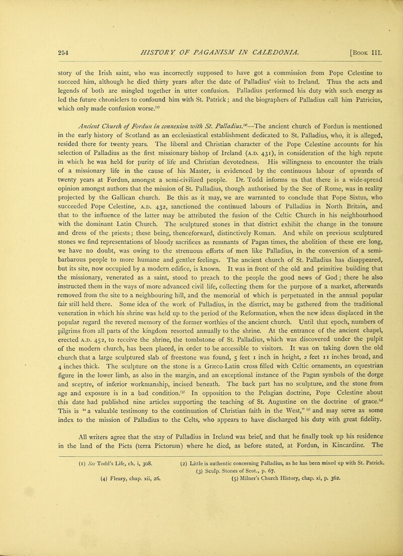 story of the Irish saint, who was incorrectly supposed to have got a commission from Pope Celestine to succeed him, although he died thirty years after the date of Palladius' visit to Ireland. Thus the acts and legends of both are mingled together in utter confusion. Palladius performed his duty with such energy as led the future chroniclers to confound him with St. Patrick; and the biographers of Palladius call him Patricius, which only made confusion worse.'1' Ancient Church of Fordun in connexion with St. Palladius.^—The ancient church of Fordun is mentioned in the early history of Scotland as an ecclesiastical establishment dedicated to St. Palladius, who, it is alleged, resided there for twenty years. The liberal and Christian character of the Pope Celestine accounts for his selection of Palladius as the first missionary bishop of Ireland (a.d. 431), in consideration of the high repute in which he was held for purity of life and Christian devotedness. His willingness to encounter the trials of a missionary life in the cause of his Master, is evidenced by the continuous labour of upwards of twenty years at Fordun, amongst a semi-civilized people. Dr. Todd informs us that there is a wide-spread opinion amongst authors that the mission of St. Palladius, though authorised by the See of Rome, was in reality projected by the Gallican church. Be this as it may, we are warranted to conclude that Pope Sixtus, who succeeded Pope Celestine, a.d. 432, sanctioned the continued labours of Palladius in North Britain, and that to the influence of the latter may be attributed the fusion of the Celtic Church in his neighbourhood with the dominant Latin Church. The sculptured stones in that district exhibit the change in the tonsure and dress of the priests; these being, thenceforward, distinctively Roman. And while on previous sculptured stones we find representations of bloody sacrifices as remnants of Pagan times, the abolition of these ere long, we have no doubt, was owing to the strenuous efforts of men like Palladius, in the conversion of a semi- barbarous people to more humane and gentler feelings. The ancient church of St. Palladius has disappeared, but its site, now occupied by a modern edifice, is known. It was in front of the old and primitive building that the missionary, venerated as a saint, stood to preach to the people the good news of God; there he also instructed them in the ways of more advanced civil life, collecting them for the purpose of a market, afterwards removed from the site to a neighbouring hill, and the memorial of which is perpetuated in the annual popular fair still held there. Some idea of the work of Palladius, in the district, may be gathered from the traditional veneration in which his shrine was held up to the period of the Reformation, when the new ideas displaced in the popular regard the revered memory of the former worthies of the ancient church. Until that epoch, numbers of pilgrims from all parts of the kingdom resorted annually to the shrine. At the entrance cf the ancient chapel, erected a.d. 452, to receive the shrine, the tombstone of St. Palladius, which was discovered under the pulpit of the modern church, has been placed, in order to be accessible to visitors. It was on taking down the old church that a large sculptured slab of freestone was found, 5 feet 1 inch in height, 2 feet 11 inches broad, and 4 inches thick. The sculpture on the stone is a Graeco-Latin cross filled with Celtic ornaments, an equestrian figure in the lower limb, as also in the margin, and an exceptional instance of the Pagan symbols of the dorge and sceptre, of inferior workmanship, incised beneath. The back part has no sculpture, and the stone from age and exposure is in a bad condition.'3' In opposition to the Pelagian doctrine, Pope Celestine about this date had published nine articles supporting the teaching of St. Augustine on the doctrine of grace.'4' This is  a valuable testimony to the continuation of Christian faith in the West, ,5) and may serve as some index to the mission of Palladius to the Celts, who appears to have discharged his duty with great fidelity. All writers agree that the stay of Palladius in Ireland was brief, and that he finally took up his residence in the land of the Picts (terra Pictorum) where he died, as before stated, at Fordun, in Kincardine. The (1) See Todd's Life, ch. i, 308. (4) Fleury, chap, xii, 26. (2) Little is authentic concerning Palladius, as he has been mixed up with St. Patrick. (3) Sculp. Stones of Scot., p. 67. (5) Milner's Church History, chap, xi, p. 362.