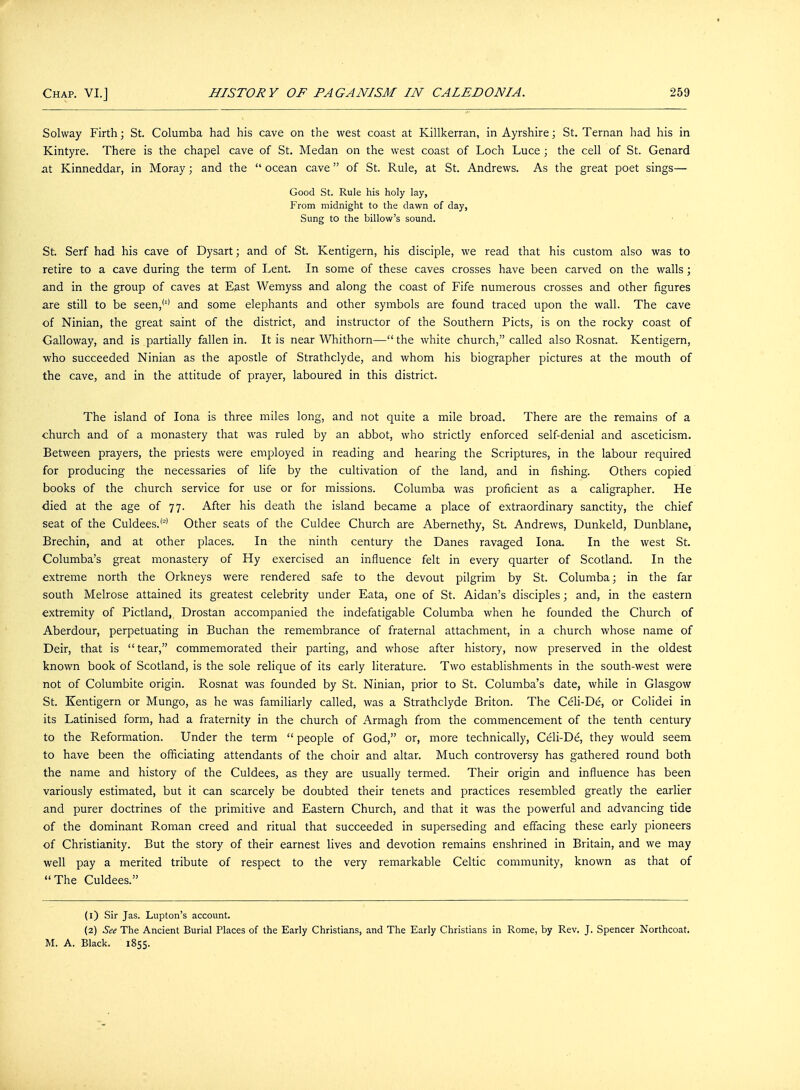 Solway Firth; St. Columba had his cave on the west coast at Killkerran, in Ayrshire; St. Ternan had his in Kintyre. There is the chapel cave of St. Medan on the west coast of Loch Luce ; the cell of St. Genard at Kinneddar, in Moray; and the  ocean cave of St. Rule, at St. Andrews. As the great poet sings— Good St. Rule his holy lay, From midnight to the dawn of day, Sung to the billow's sound. St. Serf had his cave of Dysart; and of St. Kentigern, his disciple, we read that his custom also was to retire to a cave during the term of Lent. In some of these caves crosses have been carved on the walls; and in the group of caves at East Wemyss and along the coast of Fife numerous crosses and other figures are still to be seen,'1' and some elephants and other symbols are found traced upon the wall. The cave of Ninian, the great saint of the district, and instructor of the Southern Picts, is on the rocky coast of Galloway, and is partially fallen in. It is near Whithorn—the white church, called also Rosnat. Kentigern, who succeeded Ninian as the apostle of Strathclyde, and whom his biographer pictures at the mouth of the cave, and in the attitude of prayer, laboured in this district. The island of Iona is three miles long, and not quite a mile broad. There are the remains of a church and of a monastery that was ruled by an abbot, who strictly enforced self-denial and asceticism. Between prayers, the priests were employed in reading and hearing the Scriptures, in the labour required for producing the necessaries of life by the cultivation of the land, and in fishing. Others copied books of the church service for use or for missions. Columba was proficient as a caligrapher. He died at the age of 77. After his death the island became a place of extraordinary sanctity, the chief seat of the Culdees.'2' Other seats of the Culdee Church are Abernethy, St. Andrews, Dunkeld, Dunblane, Brechin, and at other places. In the ninth century the Danes ravaged Iona. In the west St. Columba's great monastery of Hy exercised an influence felt in every quarter of Scotland. In the extreme north the Orkneys were rendered safe to the devout pilgrim by St. Columba; in the far south Melrose attained its greatest celebrity under Eata, one of St. Aidan's disciples; and, in the eastern extremity of Pictland, Drostan accompanied the indefatigable Columba when he founded the Church of Aberdour, perpetuating in Buchan the remembrance of fraternal attachment, in a church whose name of Deir, that is tear, commemorated their parting, and whose after history, now preserved in the oldest known book of Scotland, is the sole relique of its early literature. Two establishments in the south-west were not of Columbite origin. Rosnat was founded by St. Ninian, prior to St. Columba's date, while in Glasgow St. Kentigern or Mungo, as he was familiarly called, was a Strathclyde Briton. The Celi-De, or Colidei in its Latinised form, had a fraternity in the church of Armagh from the commencement of the tenth century to the Reformation. Under the term  people of God, or, more technically, Celi-De, they would seem to have been the officiating attendants of the choir and altar. Much controversy has gathered round both the name and history of the Culdees, as they are usually termed. Their origin and influence has been variously estimated, but it can scarcely be doubted their tenets and practices resembled greatly the earlier and purer doctrines of the primitive and Eastern Church, and that it was the powerful and advancing tide of the dominant Roman creed and ritual that succeeded in superseding and effacing these early pioneers of Christianity. But the story of their earnest lives and devotion remains enshrined in Britain, and we may well pay a merited tribute of respect to the very remarkable Celtic community, known as that of The Culdees. (1) Sir Jas. Lupton's account. (2) See The Ancient Burial Places of the Early Christians, and The Early Christians in Rome, by Rev. J. Spencer Northcoat. M. A. Black. 1855.