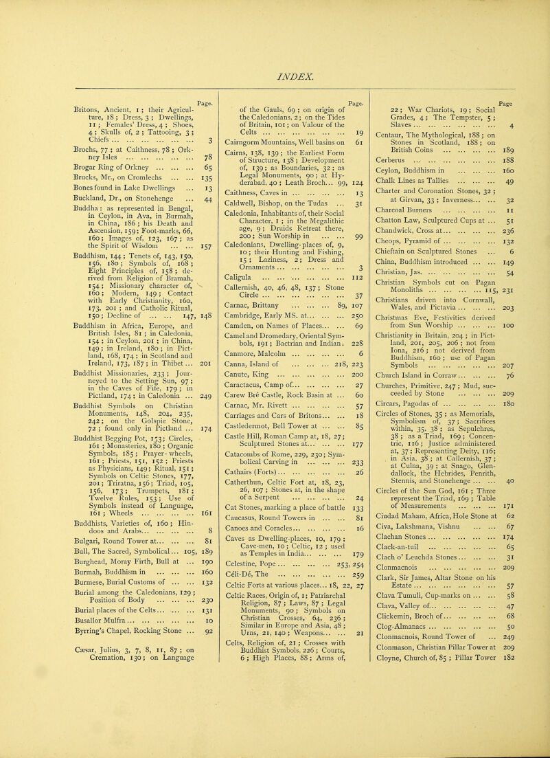 Britons, Ancient, I ; their Agricul- ture, 18 ; Dress, 3 ; Dwellings, II; Females'Dress, 4 ; Shoes, 4 ; Skulls of, 2 ; Tattooing, 3 ; Chiefs Brochs, 77 ; at Caithness, 78 ; Ork- ney Isles Brogar Ring of Orkney Brucks, Mr., on Cromlechs Bones found in Lake Dwellings Buckland, Dr., on Stonehenge Buddha: as represented in Bengal, in Ceylon, in Ava, in Burmah, in China, 186 ; his Death and Ascension, 159; Foot-marks, 66, 160; Images of, 123, 167 ; as the Spirit of Wisdom Buddhism, 144; Tenets of, 143, 150, 156, 180; Symbols of, 168; Eight Principles of, 158; de- rived from Religion of Bramah, 154; Missionary character of, 160; Modern, 149; Contact with Early Christianity, 160, 173, 201 ; and Catholic Ritual, 150; Decline of 147, Buddhism in Africa, Europe, and British Isles, 81 ; in Caledonia, 154 ; in Ceylon, 201 ; in China, 149 ; in Ireland, 180 ; in Pict- land, 168, 174; in Scotland and Ireland, 173, 187; in Thibet... Buddhist Missionaries, 233 ; Jour- neyed to the Setting Sun, 97 ; in the Caves of Fife, 179 ; in Pictland, 174; in Caledonia ... Buddhist Symbols on Christian Monuments, 148, 204, 235, 242; on the Golspie Stone, 72 ; found only in Pictland ... Buddhist Begging Pot, 153; Circles, 161 ; Monasteries, 180 ; Organic Symbols, 185; Prayer - wheels, 161 ; Priests, 151, 152 ; Priests as Physicians, 149; Ritual, 151; Symbols on Celtic Stones, 177, 201; Triratna, 156; Triad, 105, 156, 173; Trumpets, 181; Twelve Rules, 153; Use of Symbols instead of Language, 161 ; Wheels Buddhists, Varieties of, 160; Hin- doos and Arabs Bulgari, Round Tower at Bull, The Sacred, Symbolical... 105, Burghead, Moray Firth, Bull at ... Burmah, Buddhism in Burmese, Burial Customs of Burial among the Caledonians, 129 ; Position of Body Burial places of the Celts... Busallor Mulfra Byrring's Chapel, Rocking Stone ... Csesar, Julius, 3, 7> 8, II, 87 ; on Cremation, 130; on Language Page. 78 65 135 13 44 157 148 249 174 161 8 81 189 190 160 132 230 131 10 92 of the Gauls, 69 ; on origin of the Caledonians, 2; on the Tides of Britain, 101; on Valour of the Celts Page. 19 6l Cairngorm Mountains, Well basins on Cairns, 138, 139 ; the Earliest Form of Structure, 138; Development of, 139; as Boundaries, 32; as Legal Monuments, 90 ; at Hy- derabad, 40 ; Leath Broch... 99, 124 Caithness, Caves in 13 Caldwell, Bishop, on the Tudas ... 31 Caledonia, Inhabitants of, their Social Character, I ; in the Megalithic age, 9; Druids Retreat there, 200 ; Sun Worship in 99 Caledonians, Dwelling-places of, 9, 10 ; their Hunting and Fishing, 15; Laziness, 2; Dress and Ornaments 3 Caligula 112 Callernish, 40, 46, 48, 137; Stone Circle 37 Carnac, Brittany 89, 107 Cambridge, Early MS. at 250 Camden, on Names of Places 69 Camel and Dromedary, Oriental Sym- bols, 191; Bactrian and Indian. 228 Canmore, Malcolm 6 Canna, Island of 218, 223 Canute, King 200 Caractacus, Camp of. 27 Carew Bre Castle, Rock Basin at ... 60 Carnac, Mr. Rivett 57 Carriages and Cars of Britons 18 Castledermot, Bell Tower at 85 Castle Hill, Roman Camp at, 18, 27; Sculptured Stones at 177 Catacombs of Rome, 229, 230; Sym- bolical Carving in 233 Cathairs (Forts) 26 Catherthun, Celtic Fort at, 18, 23, 26, 107 ; Stones at, in the shape of a Serpent 24 Cat Stones, marking a place of battle 133 Caucasus, Round Towers in 81 Canoes and Coracles 16 Caves as Dwelling-places, 10, 179 ; Cave-men, 10 ; Celtic, 12 ; used as Temples in India 179 Celestine, Pope 253, 254 Celi-De, The 259 Celtic Forts at various places... 18, 22, 27 Celtic Races, Origin of, I; Patriarchal Religion, 87 ; Laws, 87 ; Legal Monuments, 90; Symbols on Christian Crosses, 64, 236; Similar in Europe and Asia, 48 ; Urns, 21, 140; Weapons 21 Celts, Religion of, 21 ; Crosses with Buddhist Symbols, 226 ; Courts, 6 ; High Places, 88 ; Arms of, 22; War Chariots, 19 ; Social Grades, 4; The Tempster, 5 ; Slaves Centaur, The Mythological, 188 ; on Stones in Scotland, 188; on British Coins Page 189 188 160 49 Cerberus Ceylon, Buddhism in Chalk Lines as Tallies Charter and Coronation Stones, 32 at Girvan, 33 ; Inverness... Charcoal Burners Chatton Law, Sculptured Cups at Chandwick, Cross at Cheops, Pyramid of Chieftain on Sculptured Stones China, Buddhism introduced ... Christian, Jas Christian Symbols cut on Pagan Monoliths 115, 231 Christians driven into Cornwall, Wales, and Pictavia Christmas Eve, Festivities derived from Sun Worship Christianity in Britain, 204 ; in Pict- land, 201, 205, 206 ; not from Iona, 216 ; not derived from Buddhism, 160; use of Pagan Symbols Church Island in Corraw Churches, Primitive, 247 ; Mud, suc- ceeded by Stone Circars, Pagodas of Circles of Stones, 35 Symbolism of, within, 35, 38'; 38 ; as a Triad. trie, 116; Justice administered at, 37 ; Representing Deity, 116; in Asia, 38 ; at Callernish, 37 ; at Culna, 39 ; at Snago, Glen- dallock, the Hebrides, Penrith, Stennis, and Stonehenge Circles of the Sun God, 161 ; Three represent the Triad, 169 ; Table of Measurements Ciudad Maham, Africa, Hole Stone at Civa, Lakshmana, Vishnu Clachan Stones Clack-an-tuil Clach o' Leuchda Stones ... Clonmacnois 32 11 5i 236 132 6 149 54 203 100 207 76 209 180 ; as Memorials, 37; Sacrifices as Sepulchres, 169 ; Concen- 40 Clark, Sir James, Altar Stone on his Estate Clava Tumuli, Cup-marks on ... Clava, Valley of. Clickemin, Broch of Clog-Almanacs Clonmacnois, Round Tower of Clonmason, Christian Pillar Tower at Cloyne, Church of, 85 ; Pillar Tower 171 62 67 174 65 3i 209 57 58 47 68 5o 249 209 182
