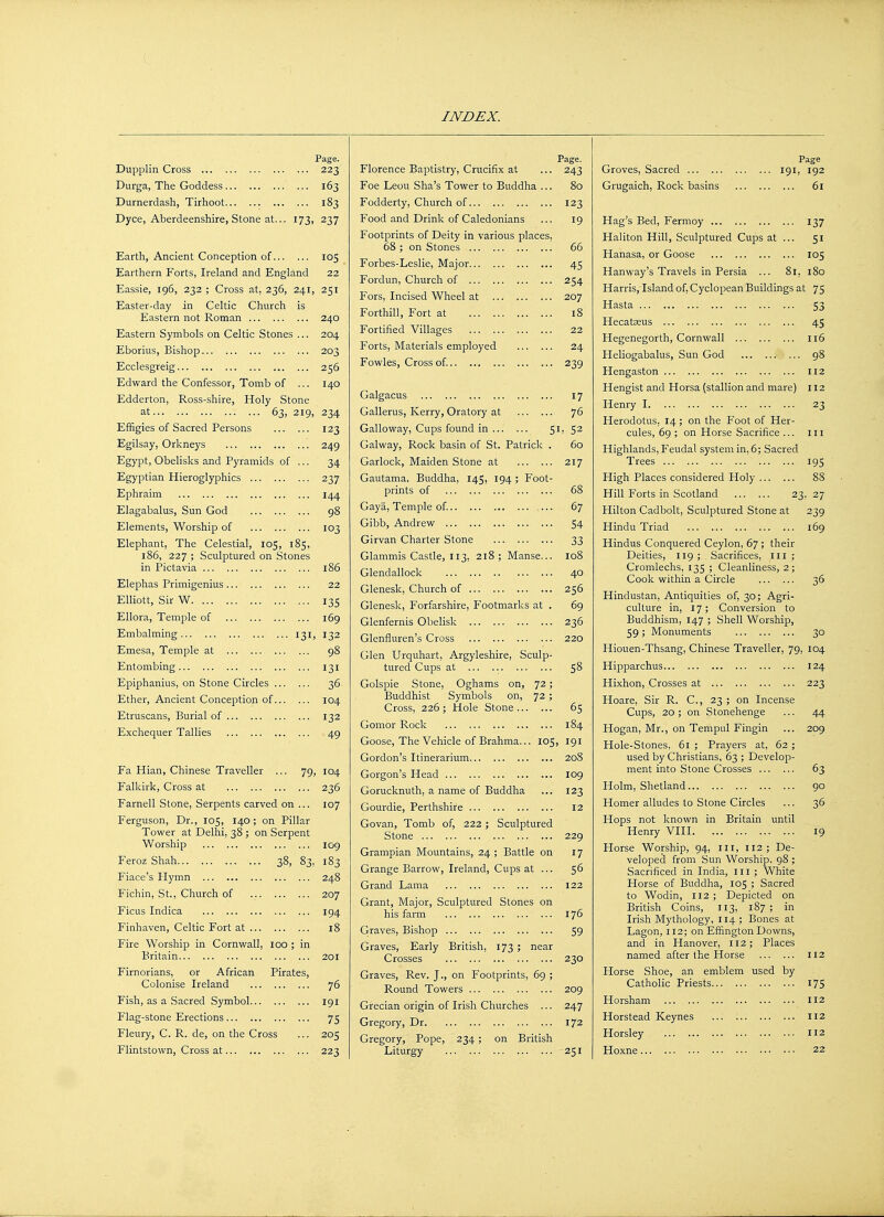Dupplin Cross Durga, The Goddess Durnerdash, Tirhoot Dyce, Aberdeenshire, Stone at. Page. ... 223 ... 163 ... 183 173. 237 Earth, Ancient Conception of 105 Earthern Forts, Ireland and England 22 Eassie, 196, 232 ; Cross at, 236, 241, 251 Easter-day in Celtic Church Eastern not Roman 240 204 203 256 140 Eastern Symbols on Celtic Stones Eborius, Bishop Ecclesgreig Edward the Confessor, Tomb of Edderton, Ross-shire, Holy Stone ... 63, 219, 234 123 249 34 237 144 at Effigies of Sacred Persons Egilsay, Orkneys Egypt, Obelisks and Pyramids of Egyptian Hieroglyphics Ephraim Elagabalus, Sun God Elements, Worship of 103 Elephant, The Celestial, 105, 185, 186, 227 ; Sculptured on Stones in Pictavia 186 Elephas Primigenius 22 Elliott, Sir W 135 Ellora, Temple of 169 Embalming 131, 132 Emesa, Temple at 98 Entombing 131 Epiphanius, on Stone Circles 36 Ether, Ancient Conception of 104 Etruscans, Burial of 132 Exchequer Tallies 49 Fa Hian, Chinese Traveller ... 79, 104 Falkirk, Cross at 236 Farnell Stone, Serpents carved on ... 107 Ferguson, Dr., 105, 140; on Pillar Tower at Delhi, 38 ; on Serpent Worship 109 Feroz Shah 38, 83. 183 Fiace's Hymn Fichin, St., Church of Ficus Indica Finhaven, Celtic Fort at Fire Worship in Cornwall, 100 ; Britain Firnorians, or African Pirates Colonise Ireland Fish, as a Sacred Symbol Flag-stone Erections Fleury, C. R. de, on the Cross Flintstown, Cross at 248 207 194 18 201 76 191 75 205 223 Florence Baptistry, Crucifix at Foe Leou Sha's Tower to Buddha . Fodderty, Church of Food and Drink of Caledonians Footprints of Deity in various places. 68 ; on Stones Forbes-Leslie, Major Fordun, Church of Fors, Incised Wheel at Forthill, Fort at Fortified Villages Forts, Materials employed Fowles, Cross of. Galgacus Gallerus, Kerry, Oratory at Galloway, Cups found in Galway, Rock basin of St. Patricl Garlock, Maiden Stone at Gautama, Buddha, 145, 194 ; Foot prints of Gaya, Temple of. Gibb, Andrew Girvan Charter Stone Glammis Castle, 113, 218 ; Manse. Glendallock Glenesk, Church of Glenesk, Forfarshire, P'ootmarks at Glenfernis Obelisk Glenfluren's Cross Glen Urquhart, Argyleshire, Sculp tured Cups at Golspie Stone, Oghams on, 72 Buddhist Symbols on, 72 Cross, 226 ; Hole Stone Gomor Rock Goose, The Vehicle of Brahma... 105 Gordon's Itinerarium Gorgon's Head Gorucknuth, a name of Buddha Gourdie, Perthshire Govan, Tomb of, 222; Sculptured Stone Grampian Mountains, 24 ; Battle on Grange Barrow, Ireland, Cups at Grand Lama Grant, Major, Sculptured Stones on his farm Graves, Bishop Graves, Early British, 173 ; nes Crosses Graves, Rev. J., on Footprints, 69 Round Towers Grecian origin of Irish Churches .. Gregory, Dr ... Gregory, Pope, 234 ; on British Liturgy Page. 243 123 19 66 45 254 207 18 22 24 239 17 76 1, 52 60 217 68 67 54 33 108 40 256 69 236 220 58 65 184 191 208 109 123 12 229 17 56 122 176 59 230 209 247 172 251 Page Groves, Sacred 191, 192 Grugaich, Rock basins 61 Hag's Bed, Fermoy 137 Haliton Hill, Sculptured Cups at ... 51 Hanasa, or Goose 105 Hanway's Travels in Persia ... 81, 180 Harris,'Island of, Cyclopean Buildings at 75 53 45 116 Hasta Hecatseus Hegenegorth, Cornwall Heliogabalus, Sun God .• Hengaston 112 Hengist and Horsa (stallion and mare) 112 Henry 1 23 Herodotus. 14; on the Foot of Her cules, 69 ; on Horse Sacrifice ... 111 Highlands, Feudal system in, 6; Sacred Trees 195 High Places considered Holy ... Hill Forts in Scotland 23, 27 Hilton Cadbolt, Sculptured Stone at 239 Hindu Triad 169 Hindus Conquered Ceylon, 67 ; their Deities, 119 ; . Sacrifices, 111 ; Cromlechs, 135 ; Cleanliness, 2; Cook within a Circle Hindustan, Antiquities of, 30; Agri- culture in, 17; Conversion to Buddhism, 147 ; Shell Worship, 59 ; Monuments Hiouen-Thsang, Chinese Traveller, 79, 104 36 30 Hipparchus Hixhon, Crosses at Hoare, Sir R. C, 23 ; on Incense Cups, 20 ; on Stonehenge Hogan, Mr., on Tempul Fingin Hole-Stones, 61 ; Prayers at, 62 used by Christians, 63 ; Develop ment into Stone Crosses Holm, Shetland Homer alludes to Stone Circles Hops not known in Britain until Henry VIII Horse Worship, 94, 111, 112; De- veloped from Sun Worship. 98 ; Sacrificed in India, 111 ; White Horse of Buddha, 105 ; Sacred to Wodin, 112; Depicted on British Coins, 113, 187 ; in Irish Mythology, 114 ; Bones at Lagon, 112; on Effington Downs, and in Hanover, 112; Places named after the Horse Horse Shoe, an emblem used by Catholic Priests Horsham Horstead Keynes Horsley Hoxne 124 223 44 209 63 90 36 19 112 175 112 112 112 22