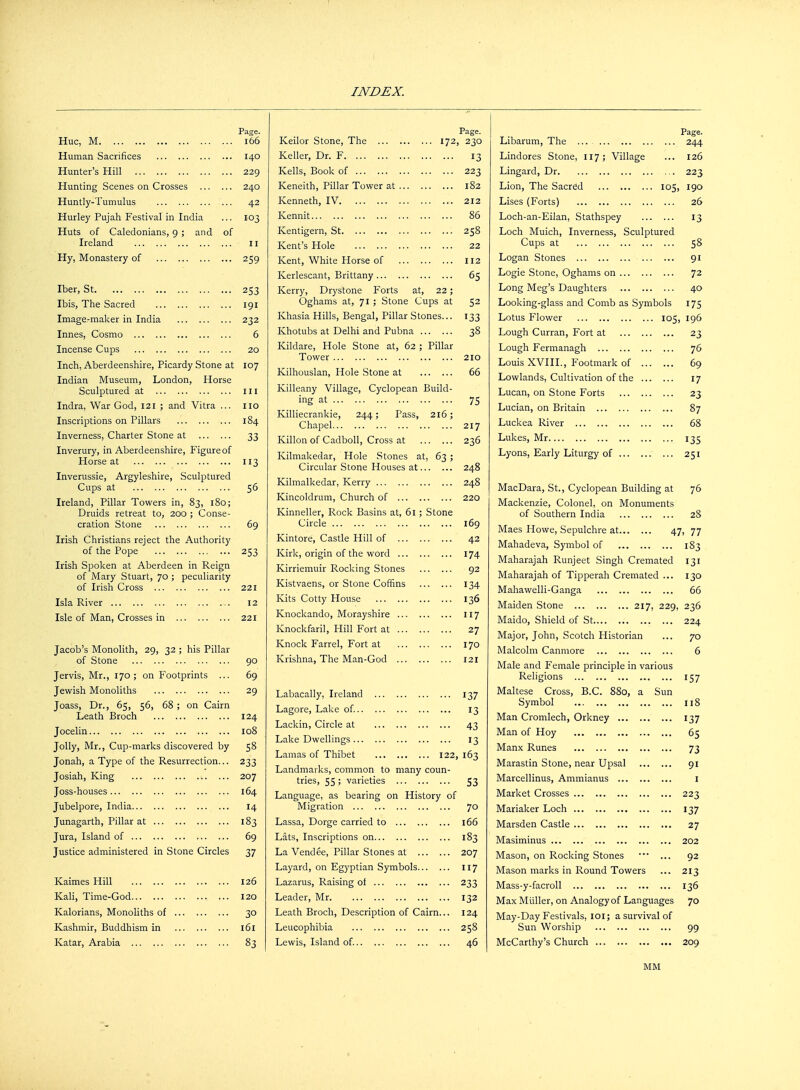 Page. Hue, M 166 Human Sacrifices 140 Hunter's Hill 229 Hunting Scenes on Crosses 240 Huntly-Tumulus 42 Hurley Pujah Festival in India ... 103 Huts of Caledonians, 9 ; and of Ireland 11 Hy, Monastery of 259 Iber, St 253 Ibis, The Sacred 191 Image-maker in India 232 Innes, Cosmo 6 Incense Cups 20 Inch, Aberdeenshire, Picardy Stone at 107 Indian Museum, London, Horse Sculptured at ill Indra, War God, 121 ; and Vitra ... no Inscriptions on Pillars 184 Inverness, Charter Stone at 33 Inverury, in Aberdeenshire, Figure of Horse at 113 Inverussie, Argyleshire, Sculptured Cups at 56 Ireland, Pillar Towers in, 83, 180; Druids retreat to, 200 ; Conse- cration Stone 69 Irish Christians reject the Authority of the Pope 253 Irish Spoken at Aberdeen in Reign of Mary Stuart, 70 ; peculiarity of Irish Cross 221 Isla River 12 Isle of Man, Crosses in 221 Jacob's Monolith, 29, 32 ; his Pillar of Stone 90 Jervis, Mr., 170; on Footprints ... 69 Jewish Monoliths 29 Joass, Dr., 65, 56, 68; on Cairn Leath Broch 124 Jocelin 108 Jolly, Mr., Cup-marks discovered by 58 Jonah, a Type of the Resurrection... 233 Josiah, King 207 Joss-houses 164 Jubelpore, India 14 Junagarth, Pillar at 183 Jura, Island of 69 Justice administered in Stone Circles 37 Kaimes Hill 126 Kali, Time-God 120 Kalorians, Monoliths of 30 Kashmir, Buddhism in 161 Katar, Arabia 83 Page. Keilor Stone, The 172, 230 Keller, Dr. F 13 Kells, Book of 223 Keneith, Pillar Tower at 182 Kenneth, IV 212 Kennit 86 Kentigern, St 258 Kent's Hole 22 Kent, White Horse of 112 Kerlescant, Brittany 65 Kerry, Drystone Forts at, 22; Oghams at, 71 ; Stone Cups at 52 Khasia Hills, Bengal, Pillar Stones... 133 Khotubs at Delhi and Pubna 38 Kildare, Hole Stone at, 62 ; Pillar Tower 210 Kilhouslan, Hole Stone at 66 Killeany Village, Cyclopean Build- ing at 75 Killiecrankie, 244; Pass, 216; Chapel 217 Killon of Cadboll, Cross at 236 Kilmakedar, Hole Stones at, 63 ; Circular Stone Houses at 248 Kilmalkedar, Kerry 248 Kincoldrum, Church of 220 Kinneller, Rock Basins at, 61; Stone Circle 169 Kintore, Castle Hill of 42 Kirk, origin of the word 174 Kirriemuir Rocking Stones 92 Kistvaens, or Stone Coffins 134 Kits Cotty House 136 Knockando, Morayshire 117 Knockfaril, Hill Fort at 27 Knock Farrel, Fort at 170 Krishna, The Man-God 121 Labacally, Ireland 137 Lagore, Lake of. 13 Lackin, Circle at 43 Lake Dwellings 13 Lamas of Thibet 122, 163 Landmarks, common to many coun- tries, 55; varieties 53 Language, as bearing on History of Migration 70 Lassa, Dorge carried to 166 Lats, Inscriptions on 183 La Vendee, Pillar Stones at 207 Layard, on Egyptian Symbols H7 Lazarus, Raising of 233 Leader, Mr 132 Leath Broch, Description of Cairn... 124 Leucophibia 258 Lewis, Island of. 46 Page. Libarum, The ... ... 244 Lindores Stone, 117; Village ... 126 Lingard, Dr 223 Lion, The Sacred 105, 190 Lises (Forts) 26 Loch-an-Eilan, Stathspey 13 Loch Muich, Inverness, Sculptured Cups at 58 Logan Stones 91 Logie Stone, Oghams on 72 Long Meg's Daughters 40 Looking-glass and Comb as Symbols 175 Lotus Flower 105, 196 Lough Curran, Fort at 23 Lough Fermanagh 76 Louis XVIII., Footmark of 69 Lowlands, Cultivation of the 17 Lucan, on Stone Forts 23 Lucian, on Britain 87 Luckea River 68 Lukes, Mr 135 Lyons, Early Liturgy of 251 MacDara, St., Cyclopean Building at 76 Mackenzie, Colonel, on Monuments of Southern India 28 Maes Howe, Sepulchre at 47, 77 Mahadeva, Symbol of 183 Maharajah Runjeet Singh Cremated 131 Maharajah of Tipperah Cremated ... 130 Mahawelli-Ganga 66 Maiden Stone 217, 229, 236 Maido, Shield of St 224 Major, John, Scotch Historian ... 70 Malcolm Canmore 6 Male and Female principle in various Religions 157 Maltese Cross, B.C. 880, a Sun Symbol 118 Man Cromlech, Orkney 137 Man of Hoy 65 Manx Runes 73 Marastin Stone, near Upsal 91 Marcellinus, Ammianus 1 Market Crosses 223 Mariaker Loch 137 Marsden Castle 27 Masiminus 202 Mason, on Rocking Stones ■ ... 92 Mason marks in Round Towers ... 213 Mass-y-facroll 136 Max Muller, on Analogy of Languages 70 May-Day Festivals, 101; a survival of Sun Worship 99 McCarthy's Church 209 MM