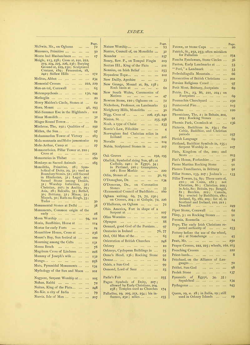 130, 42, McSwin, Mr., on Oghams Measures, Primitive Meatae had Husbandmen Meigle, 113, 238; Cross at, 191, 222, 219, 224, 225, 226, 236 ; Burying Ground at, 229, 230; Sculptured Centaur, 189; Procession, 18, 242; Sidlaw Hills Melitus, Abbot Memorial Crosses Men-an-tol, Cornwall Metempsychosis Metheglin Merry Maiden's Circle, Stones at Meru, Mount Mid-Summer Eve in the Highlands . Minar Monolith Misger Round Tower Mistletoe, The, 192 ; Qualities of ... Mithra, the Sun Mohammedan Tower of Victory ... Mola mannaria andMolce jumentorice Mole-Arthur, Camp at Monasterboice, Pillar Tower at, 210 ; Cross at ., Monasteries in Thibet Monkeys as Sacred Animals Monoliths, Primitive, 28; Sym- bolical of Deity, 29, 31; used as Boundary Stones, 32 ; still Sacred in Hindustan, 31; Legal. 90; Sacred Stone among Druids, 31; Worship forbidden, 32 Christian, 207; in Arabia, 29 Asia, 28 ; Balcallo, 32 ; Bethel 30; Brittany, 32; Minar, 32 Mizpeh, 30; Rath-na-Riogh, 33 Tudas ... Monumental Stones at Delhi Monuments, Common origin early Moon Worship Morin, Banffshire, Horse at Mortar for early Forts Mountblow House, Cross at Mount's Bay, Sun festival at Mourning among the Celts Mousa Broch Mugdrum Cross of Lindores Mummy of Joseph's wife ... Mungo Muts, Pyramidal Monuments Mythology of the Sun and Moon Nagpore, Serpent Worship at Nahan. Rabbi Naitan, King of the Picts... Na-Kie, a city of India ... Narvia, Isle of Man Page. 72 50 17 172 234 229 65 144 20 62 193 IOI 32 8l 192 97 183 19 27 251 180 185 of the 94: 30 38 28 IOI 114 24 236 IOO 131 78 228 132 258 134 101 105 72 248 79 207 Page. 93 32 257 209 211 253 I02 33 Nature Worship Nantes, Council of, on Monoliths ., Neander Neary, Rev. P., on Tempul Fingin Nectan III., King of the Picts Nennius, on Irish Belief , Nepaulese Tope New Dailly, Ayrshire New Grange, Mound at, 89, 138 Rock basin at ... 60 New South Wales, Ceremonies of Natives 47 Newton Stone, no ; Oghams on ... 72 Nicholson, Professor, on Landmarks 53 Nielgherry Hills, Monoliths 30 Nigg, Cross of 226, 236, 240 Ninian, St 255, 258 Noah, a type of Christ 233 Nome's Law, Fifeshire Norwegians find Christian relics in Iceland Novalis Nubia, Sculptured Stones in 206 104 207 Oak Groves 192, 195 Obelisk, Symbol of rising Sun, 98 ; at Cadbole, 240 ; in Egypt, 34; in Pictland, 216 ; Grampians, 126; Rose Markie 220 Odin, Stones of 31, 65 O'Donoghue, Dr 134 O'Donovan, Dr., on Coronation Stones 33 QLcumenical Council of Buddhists ... 160 Ogham writing, 69, 71, 72, 230; on Crosses, 204 ; at Golspie, 72, 226 O'Halloran, on Ogham 72 Ohio. America, Fort in shape of a Serpent at 107 Olius Wormius 192 Olympus 88 Ormazd, good God of the Persians... 97 Oratories in Ireland 76, 77 Ord, Old Man of the 65 Orientation of British Churches ... 248 Orkney 10 Orkneys, Cyclopean Buildings in ... 75 Orme's Head, 136 ; Rocking Stone 92 Ormuz 82 Osiris, a Sun-God 99 Osmond, Lord of Seez 23 Padie's Fair 255 Pagan Symbols of Deity, 207 allowed by Early Christians, 204 238 ; Temples used as Churches 174 Palladius, 19, 205, 251, 254; his in- fluence, 252 ; relics 255 Patera;, or Stone Cups 20 Patrick, St., 252, 253; often mistaken for Palladius 254 Pancha Pandawars, Stone Circles ... 36 Paxton, Early Landmarks at 53  Peel, a Landmark 53 Pedrolallagalla Mountain 66 Persecution of British Christians ... 202 Persian Religious Creed 97 Petit Mont, Brittany, footprints ... 69 Petrie, Dr., 23, 86, 211, 224; on Footprints 69 Peumachin Churchyard 230 Pentecostal Fire 103 Phallus 120 Phoenicians, The, 2 ; in Britain, 202, 219; Rocking Stones 91 Phoenix Park, Cromlech at 136 Pictavia, Buddhism in, 154 ; the Celtic, Buddhist, and Christian periods 257 Pictish Language 69 Pictland, Buddhist Symbols in, 155 ; Serpent Worship in 107 Picts, Kingdom of the, 200; and Scots 203 Pict's House, Forfarshire 56 Pierre Martina Rocking Stone ... 91 Pierres-Trandlantes, in Brittany ... 91 Pillar Stones, 133, 207 ; Joshua's ... 133 Pillar Towers, 74, 82; Three sorts of, 210 ; on Coins, 181 ; not Christian, 86 ; Christian, 209 ; in Asia, 80; Britain, 79; Bengal, 81; Brechin, 212; Canada, 82; erected by Buddhists, 180 ; Ireland, 83, 180, 209 ; list of, in Scotland and Ireland, 210, 211 ; Duncliff 249 Piper Stone, Cornwall 62 Pliny, 3 ; on Rocking Stones 91 Poeonia, Roumelia 14 Pope, The early Irish Christians re- jected authority of 253 Pottery before the use of the wheel, 20 ; at Stonehenge 45 Pratt, Mr 250 Prayer Crosses, 222, 225 ; wheels, 161,163 Preaching Crosses 222 Priest-bards 8 Pritchard, on the Alliance of Lan- guages 7° Prithri, Sun-God 98 Prolek Stone 137 Pyramids of Egypt, 34, 35 ; Sepulchral 134 Pythagoras 143 Quern, 19, n. 18 ; in India, 19 ; still used in Orkney Islands 19