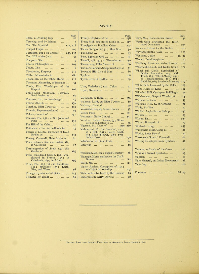 Page. Tasse, a Drinking Cup 20 Tatooing, used by Britons 3 Tau, The Mystical 117 118 Tempul Fingin 209 Tertullian, 204 ; on Crosses ... 223 257 Tent Hill of the Celts 31 lempster, lne 5 Thales, Philosopher 104 Thane, The 6 Theodorius, Emperor 215 Thibet, Monasteries in 180 Thom, Mr., on the White Horse ... 112 Thomson, Alexander, of Braemar ... 54 Thoth, First Worshipper of the Serpent 106 Three-Rock Mountain, Cornwall, L\.\_/l_ iv clL ... ... ... ... 61 Thurman, Dr., on Stonehenge 45 Thurso Obelisk 176 Timahoe, Pillar Tower at 210 Ti-mohr, Representation of 59 Toledo, Council of 251 Tonsure, The, 252 ; of SS. John and Peter ... 251 Tot Hill of the Celts 3 T Tottenhoe, a Fort in Bedfordshire ... 23 Towers of Silence, Exposure of Dead Bodies on 133 Towety, Cornwall, Hole Stone at... 6l Trade between Gaul and Britain, 18 ; in Caledonia 17 Transmigration of Souls, 130; Six Grades of 165 Trees considered Sacred, 191 ; wor- shipped in France, 195 ; in Caledonia, 189; in Africa 195 Triad, The, 105, 161; in Buddhism, 156; Mundane, 175; Earth, Fire, and Water 98 Triangle Symbolical of Deity 243 Trimutri (see Triad) 98 Page. Trinity, Doctrine of the 158 Trusty Hill, Sculptured Stone on ... 177 Try-glyphs on Buddhist Coins 227 Tudas, Religion of, 31 ; Monoliths... 30 ■ Tull Stone 65 Turn, Egyptian God 98 Tumuli, 138, 139; at Westminster... 140 Turmursery, Pillar Tower of 86 Turin, Forfarshire, Sculptured Cups at 51 Tynwald Hill, Isle of Man 89 ' Typhon 106 Tyres, River in Scythia 69 Urns, Varieties of, 140; Celtic ... 21 Upsal, Runes at 73 Vajrapani, or Indra 156 Valencia, Lord, on Pillar Towers ... 80 Valiancy, General 59 Vassariddi, Rajah, Stone Circles ... 36 Vesica Piscis 191 Vestments, Early Church 251 Vetal, an Indian Demon, 93; Stone Circles dedicated to 36 Vigean's, St., Cross of 229, 240 Vishnu-pad, 66; the Sun-God, 120; as a Fish, 191 ; Sacred Shell, 59; Lotus Flower, 196; Sym- bolical Boar 190 Vitrification of Stone Forts 24 Vitruvius 19 Wakeman, Mr., on a Pagan Cemetery 58 Wantage, Horse marked on the Chalk Downs 112 Ward, Mr ill Water, Ancient Conception of, 104; an Object of Worship 105 Watermills introduced by the Romans 19 Waterville in Kerry, Fort at 22 Page. Watt, Mr., Stones in his Garden ... 42 Wattle-work originated the. Inter- laced Ornaments 235 Wales, a Retreat for the Druids ... 200 Wayland Smith's Cave 113 Weapons, Celtic 21, 22 Weems, Dwelling-places 10 Westbury, Horse marked on Downs 112 Wharncliffe, Lord, and Keilor Stone 172 Wheel and Circle Symbolical of Divine Protection, 244; with Triad, 163 ; Wheel-Money, 244; of Transmigration, 161, 164; Tin r\ /H rn ci~ T • simi nnlir> IVi Aomnn' 117 V V 11XLC JJ LLllo liXJLLKJ UI LA I Uy L11C V>C1 Lo. • • 189 White Horse of Kent 112 Wideford Hill, Cyclopean Building at 75 Widshanagra, Serpent Worship at ... 105 William the Lion ... 55 Williams, Rev. J., on Oghams 72 Wilde, Sir Wm 13 Wilfrid, Anglo-Saxon Bishop 248 William I 23 Wilson, Dr.... 223 Wilton, Bishopric of 23 Wishart, George 255 Wittenham Hills, Camp at 27 Wodin, Feast Day of. 112  Woman's Stone, Cornwall 61 Writing Developed from Symbols ... 49 Yermon, or Lands of the Cross 228 Yoni as a Sacred Symbol 65 Yucatan 10 Yule, General, on Indian Monuments 28 Yule Log 100 Zoroaster 8 3, 99 Blades, East and Blades, Printers, 23, Abchurch Lane, London, E.C.