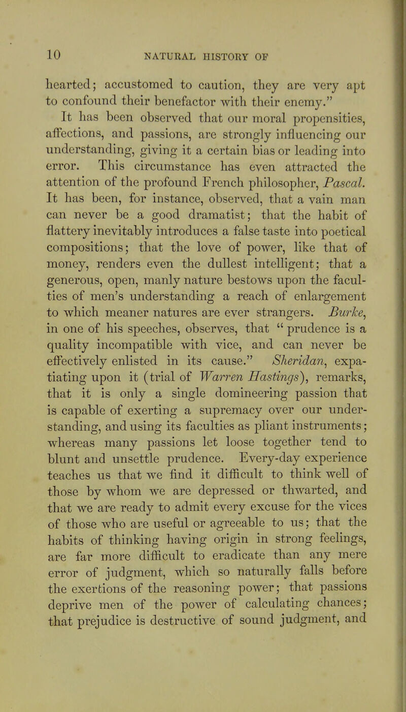 hearted; accustomed to caution, they are very apt to confound their benefactor with tlieir enemy. It has been observed that our moral propensities, aifections, and passions, are strongly influencing our understanding, giving it a certain bias or leading into error. This circumstance has even attracted the attention of the profound French philosopher, Pascal. It has been, for instance, observed, that a vain man can never be a good dramatist; that the habit of flattery inevitably introduces a false taste into poetical compositions; that the love of power, like that of money, renders even the dullest intelligent; that a generous, open, manly nature bestows upon the facul- ties of men's understanding a reach of enlargement to which meaner natures are ever strangers. Burke^ in one of his speeches, observes, that  prudence is a quality incompatible with vice, and can never be efl^ectively enlisted in its cause. Sheridan^ expa- tiating upon it (trial of Warren Hastings)^ remarks, that it is only a single domineering passion that is capable of exerting a supremacy over our under- standing, and using its faculties as pliant instruments; whereas many passions let loose together tend to blunt and unsettle prudence. Every-day experience teaches us that we find it difficult to think well of those by whom we are depressed or thwarted, and that we are ready to admit every excuse for the vices of those who are useful or agreeable to us; that the habits of thinking having origin in strong feelings, are far more difficult to eradicate than any mere error of judgment, which so naturally falls before the exertions of the reasoning power; that passions deprive men of the power of calculating chances; that prejudice is destructive of sound judgment, and