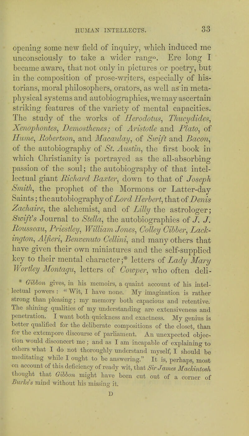opening some new field of inquiry, which induced me unconsciously to take a wider rang'^. Ere long I became aware, that not only in pictures or poetry, but in the composition of prose-writers, especially of his- torians, moral philosophers, orators, as well as in meta- physical systems and autobiographies, we may ascertain striking features of the variety of mental capacities. The study of the works of Herodotus^ Tliucydides^ Xenopliontes^ Demosthenes; of Aristotle and Plato^ of Hume^ Robertson^ and Macaiday^ of Swift and Bacon^ of the autobiography of St. Austin^ the first book in which Christianity is portrayed as the all-absorbing passion of the soul; the autobiography of that intel- lectual giant Richard Baxter^ down to that of Joseph Smithy the prophet of the Mormons or Latter-day Saints; the autobiography of Lord Herbert^ that of Denis Zachaire, the alchemist, and of Lilly the astrologer; Swiffs Journal to Stella, the autobiographies of J. J. Rousseau, Piiestley, William Jones, Colley Cibber, Lack- ington, Alfieri, Benvenuto Cellini, and many others that have given their own miniatures and the self-supplied key to their mental character;* letters oi Lady Mary Worthy Montagu, letters of Cowjjer, Avho often deli- * Gibbon gives, in his memoirs, a quaint account of Ms intel- lectual powers :  Wit, I have none. My imagination is rather strong than pleasing; my memory both capacious and retentive. The shining qualities of my understanding are extensiveness and penetration. I want both quickness and exactness. My genius is better qualified for the deliberate compositions of the closet, than for the extempore discoiu'se of parliament. An unexpected objec- tion would disconcert me; and as I am incapable of explaining to others what I do not thoroughly understand myself, I should be meditating while I ought to be answering. It is, perhaps, most on accoimt of this deficiency of ready wit, that Sir James MacUntosh thought that Gibbon might have been cut out of a corner of Burke's mind without his missing it. D