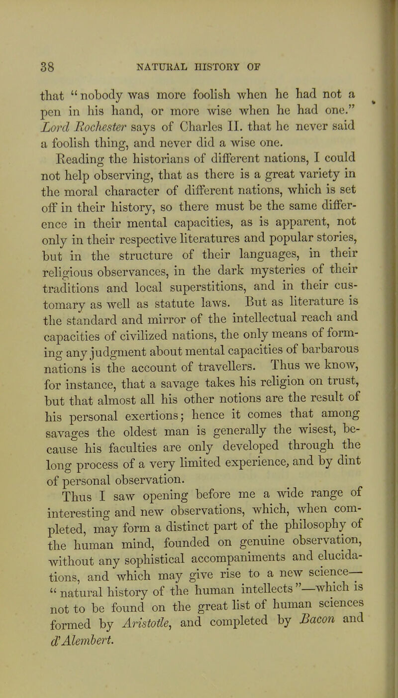 that  nobody was more foolish when he had not a pen in his hand, or more wise when he had one. Lord Rochester says of Charles 11. that he never said a foolish thing, and never did a wise one. Keading the historians of different nations, I could not help observing, that as there is a great variety in the moral character of different nations, which is set off in their history, so there must be the same differ- ence in their mental capacities, as is apparent, not only in their respective literatures and popular stories, but in the structure of their languages, in their religious observances, in the dark mysteries of their traditions and local superstitions, and in their cus- tomary as well as statute laws. But as literature is the standard and mirror of the intellectual reach and capacities of civilized nations, the only means of form- ing any judgment about mental capacities of barbarous nations is the account of travellers. Thus we know, for instance, that a savage takes his rehgion on trust, but that almost all his other notions are the result of his personal exertions; hence it comes that among savages the oldest man is generally the wisest, be- cause his faculties are only developed through the long process of a very limited experience, and by dint of personal observation. Thus I saw opening before me a wide range of interesting and new observations, which, when com- pleted, may form a distinct part of the philosophy of the human mind, founded on genuine observation, without any sophistical accompaniments and elucida- tions, and which may give rise to a new science--  natural history of the human intellects —which is not to be found on the great list of human sciences formed by Aristotle, and completed by Bacon and dJAlembert.