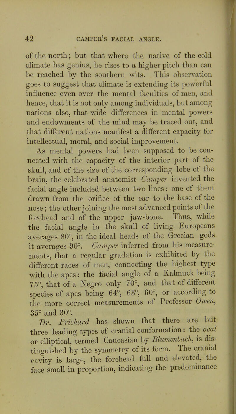 of the north; but that where the native of the cold clhnatc has genius, he rises to a higher pitch than can be reached by the southern wits. This observation goes to suggest that climate is extending its powerful influence even over the mental faculties of men, and hence, that it is not only among individuals, but among nations also, that wide differences in mental powers and endowments of the mind may be traced out, and that different nations manifest a different capacity for intellectual, moral, and social improvement. As mental powers had been supposed to be con- nected with the capacity of the interior part of the skull, and of the size of the corresponding lobe of the brain, the celebrated anatomist Camper invented the facial angle included between two lines: one of them drawn from the orifice of the ear to the base of the nose; the other joining the most advanced points of the forehead and of the upper jaw-bone. Thus, while the facial angle in the skull of living Europeans averages 80°, in the ideal heads of the Grecian gods it averages 90°. Camper inferred from his measure- ments, that a regular gradation is exhibited by the different races of men, connecting the highest type with the apes: the facial angle of a Kalmuck being 75°, that of a Negro only 70°, and that of different species of apes being 64°, 63°, 60°, or according to the more correct measurements of Professor Owen^ 35° and 30°. Dr. Frichard has shown that there are but three leading types of cranial conformation: the oval or elliptical, termed Caucasian by Blwnenhach, is dis- tinguished by the symmetry of its form. The cranial cavity is large, the forehead full and elevated, the face small in proportion, indicating the predominance