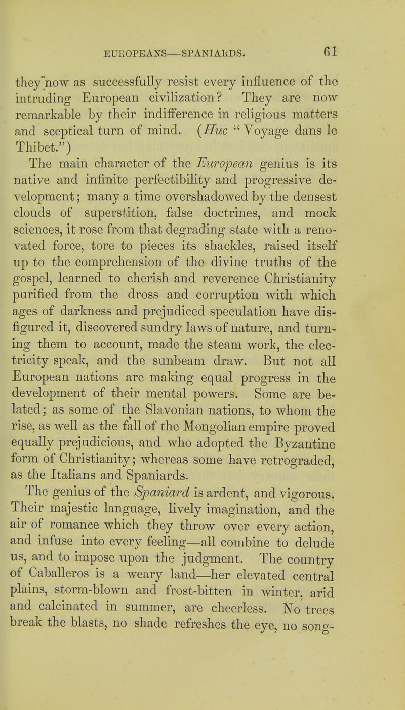 they now as successfully resist every influence of the intruding European civilization? They are now remarkable by their indifference in religious matters and sceptical turn of mind. {Flue  Voyage dans le Thibet.) The main character of the European genius is its native and infinite perfectibility and progressive de- velopment; many a time overshadowed by the densest clouds of superstition, false doctrines, and mock sciences, it rose from that degrading state with a reno- vated force, tore to pieces its shackles, raised itself up to the comprehension of the divine truths of the gospel, learned to cherish and reverence Christianity purified from the dross and corruption with which ages of darkness and prejudiced speculation have dis- figured it, discovered sundry laws of nature, and turn- ing them to account, made the steam work, the elec- tricity speak, and the sunbeam draw. But not all European nations are making equal progress in the development of their mental powers. Some are be- lated: as some of the Slavonian nations, to whom the rise, as well as the fall of the Mongolian empire proved equally prej udicious, and who adopted the Byzantine form of Christianity; whereas some have retrograded, as the Italians and Spaniards. The genius of the Spaniard is ardent, and vigorous. Their majestic language, lively imagination, and the air of romance which they throw over every action, and infuse into every feeling—all combine to delude us, and to impose upon the judgment. The country of Caballeros is a weary land—her elevated central plains, storm-blown and frost-bitten in winter, arid and calcinated in summer, are cheerless. No trees break the blasts, no shade refreshes the eye, no sono--