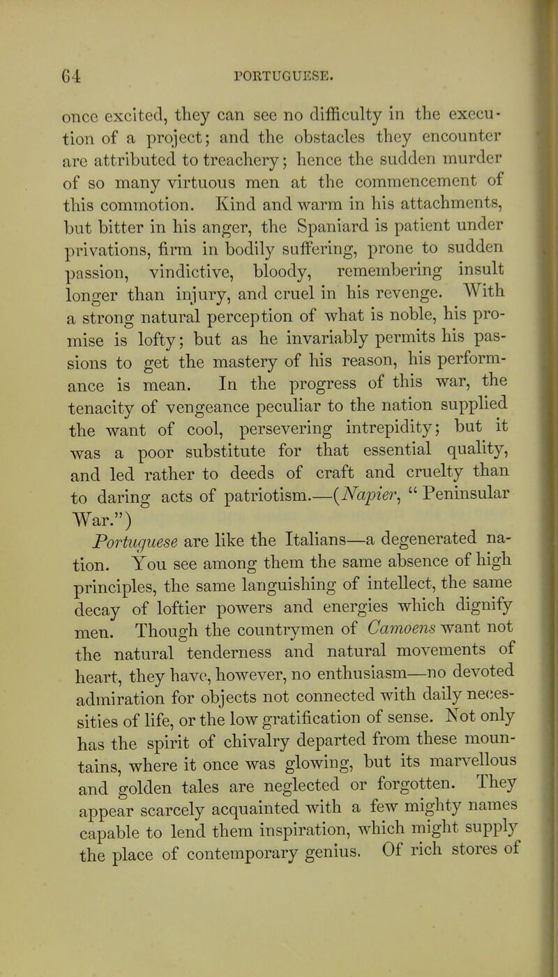 once excited, they can see no difficulty in the execu- tion of a project; and the obstacles they encounter are attributed to treachery; hence the sudden murder of so many virtuous men at the commencement of this commotion. Kind and warm in his attachments, but bitter in his anger, the Spaniard is patient under privations, firm in bodily suffering, prone to sudden passion, vindictive, bloody, remembering insult longer than injury, and cruel in his revenge. With a strong natural perception of what is noble, his pro- mise is lofty; but as he invariably permits his pas- sions to get the mastery of his reason, his perform- ance is mean. In the progress of this war, the tenacity of vengeance peculiar to the nation supplied the want of cool, persevering intrepidity; but it was a poor substitute for that essential quality, and led rather to deeds of craft and cruelty than to daring acts of patriotism.—{Napier^  Peninsular War.) Portuguese are like the Italians—a degenerated na- tion. You see among them the same absence of high principles, the same languishing of intellect, the same decay of loftier powers and energies which dignify men. Though the countrymen of Camoens want not the natural tenderness and natural movements of heart, they have, however, no enthusiasm—no devoted admiration for objects not connected with daily ne(;es- sities of life, or the low gratification of sense. Not only has the spirit of chivalry departed from these moun- tains, where it once was glowing, but its marvellous and golden tales are neglected or forgotten. They appear scarcely acquainted with a few mighty names capable to lend them inspiration, which might supply the place of contemporary genius. Of rich stores of