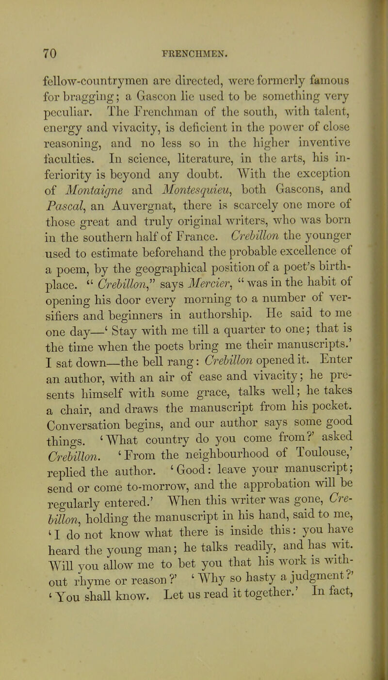 fellow-countrymen are directed, were formerly famous for bragging; a Gascon lie used to be something very peculiar. The Frenchman of the south, with talent, energy and vivacity, is deficient in the power of close reasoning, and no less so in the higher inventive faculties. In science, literature, in the arts, his in- feriority is beyond any doubt. With the exception of Montaigne and Montesquieu^ both Gascons, and Pascal^ an Auvergnat, there is scarcely one more of those great and truly original writers, who was born in the southern half of France. Crehillon the younger used to estimate beforehand the probable excellence of a poem, by the geographical position of a poet's birth- place. Crehillon^'' says Mercier,  was in the habit of opening his door every morning to a number of ver- sifiers and beginners in authorship. He said to me one day—' Stay with me till a quarter to one; that is the time when the poets bring me their manuscripts.' I sat down—the bell rang: Crehillon opened it. Enter an author, with an air of ease and vivacity; he pre- sents himself with som.e grace, talks well; betakes a chair, and draws the manuscript from his pocket. Conversation begins, and our author says some good things. 'What country do you come from?' asked Crehillon. ' From the neighbourhood of Toulouse,' replied the author. 'Good: leave your manuscript; send or come to-morrow, and the approbation will be regularly entered.' When this writer was gone, Cre- hillon, holding the manuscript in his hand, said to me, do not know what there is inside this: you have heard the young man; he talks readily, and has wit. WiU you aUow me to bet you that his work is with- out rhyme or reason ?' ' Why so hasty a judgment ?' ' You shall know. Let us read it together.' In fact,