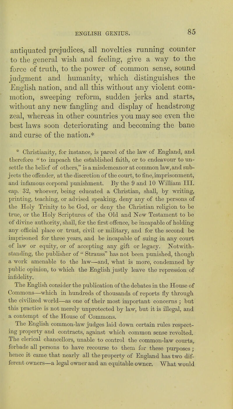 antiquated prejudices, all novelties running counter to the general wisli and feeling, give a way to the force of truth, to the power of common sense, sound judgment and humanity, which distinguishes the English nation, and all this without any violent com- motion, sweeping reform, sudden jerks and starts, without any new fangling and display of headstrong zeal, whereas in other countries you may see even the best laws soon deteriorating and becoming the bane and curse of the nation.* * Christianity, for instance, is parcel of the law of England, and therefore  to impeach the established faith, or to endeavour to im- settle the belief of others, is a misdemeanor at common law, and sub- jects the offender, at the discretion of the court, to fine, imprisonment, and infamous corporal punishment. By the 9 and 10 William III. cap. 32, whoever, being educated a Christian, shall, by writing, printing, teaching, or advised speaking, deny any of the persons of the Holy Trinity to be God, or deny the Christian religion to be true, or the Holy Scriptures of the Old and New Testament to be of divine authority, shall, for the first offence, be incapable of holding any official place or trust, civil or military, and for the second be imprisoned for three years, and be incapable of suing in any court of law or equity, or of accepting any gift or legacy. Notwith- standing, the pubKsher of  Strauss has not been punished, though a work amenable to the law—and, what is more, condemned by public opinion, to which the English justly leave the repression of infidelity. The English consider the publication of the debates in the House of Commons—which in himdreds of thousands of reports fly through the civilized world—as one of their most important concerns ; but this practice is not merely unprotected by law, but it is illegal, and a contempt of the House of Commons. The English common-law judges laid down certain rules respect- ing property and contracts, against which common sense revolted. The clerical chancellors, unable to control the common-law courts,, forbade aU persons to have recourse to them for these purposes; hence it came that nearly all the property of England has two dif- ferent owners—a legal owner and an equitable owner. What would