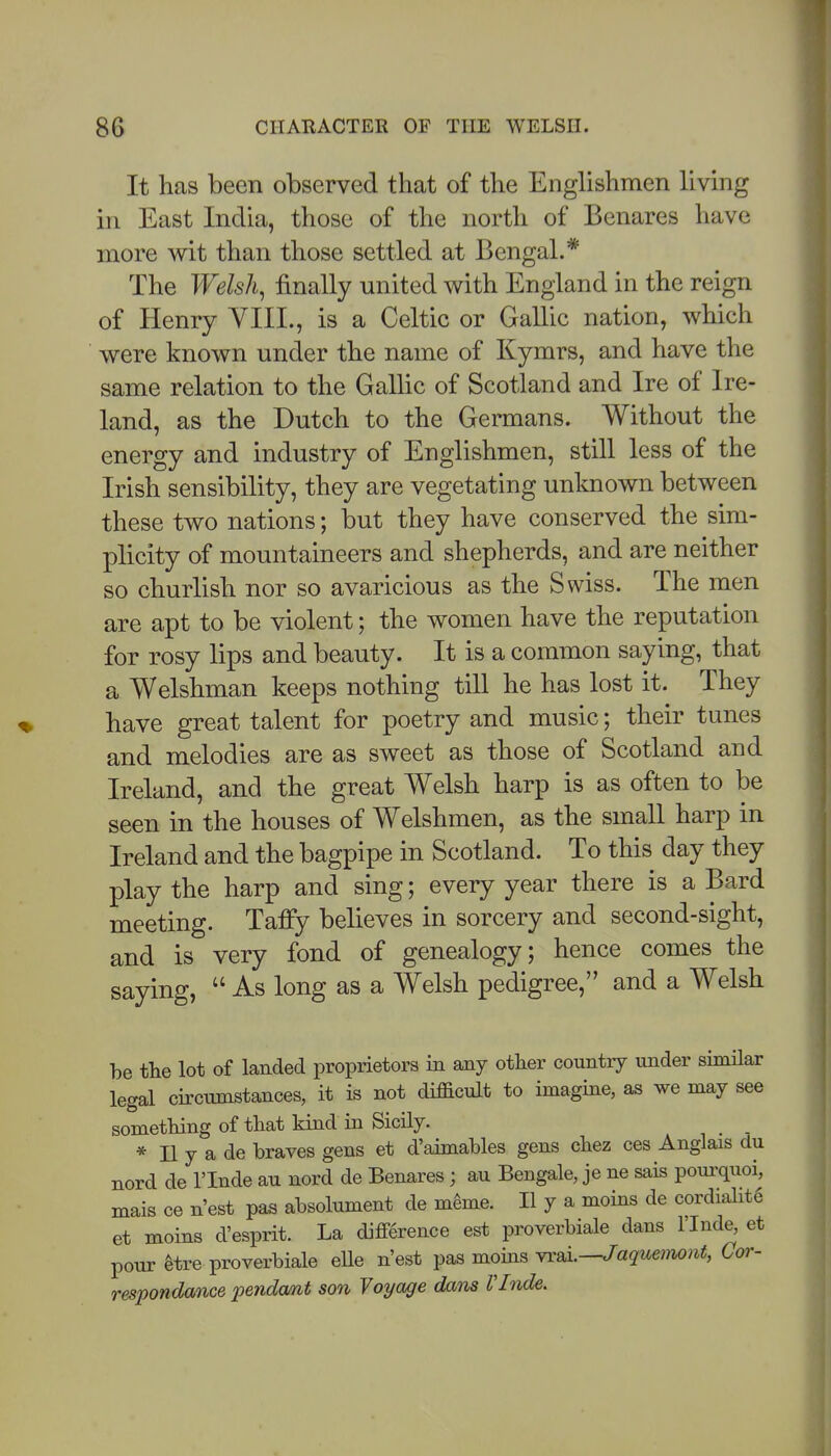 It has been observed that of the Englishmen livmg in East India, those of the north of Benares have more wit than those settled at Bengal.* The Welsh, finally united with England in the reign of Henry VIII., is a Celtic or Gallic nation, which were known under the name of Kymrs, and have the same relation to the GaUic of Scotland and Ire of Ire- land, as the Dutch to the Germans. Without the energy and industry of Englishmen, still less of the Irish sensibility, they are vegetating unknown between these two nations; but they have conserved the sim- plicity of mountaineers and shepherds, and are neither so churlish nor so avaricious as the Swiss. The men are apt to be violent; the women have the reputation for rosy lips and beauty. It is a common saying, that a Welshman keeps nothing till he has lost it. They have great talent for poetry and music; their tunes and melodies are as sweet as those of Scotland and Ireland, and the great Welsh harp is as often to be seen in the houses of Welshmen, as the small harp in Ireland and the bagpipe in Scotland. To this day they play the harp and sing; every year there is a Bard meeting. Taffy believes in sorcery and second-sight, and is very fond of genealogy; hence comes the saying,  As long as a Welsh pedigree, and a Welsh be the lot of landed proprietors in any other country under similar legal circumstances, it is not difficult to imagine, as we may see sometliing of that kind in Sicily. * II y a de braves gens et d'aimables gens chez ces Anglais clu nord de I'lnde au nord de Benares; au Bengale, je ne sais poui-quoi, mais ce n'est pa^ absolument de m6me. II y a moins de cordialit6 et moins d'esprit. La difference est proverbiale dans I'lnde, et pour ^tre proverbiale eUe n'est pas moms YrBi.—Jaque}no)it, Cor- respondance pendmit son Voyage dans VInde.