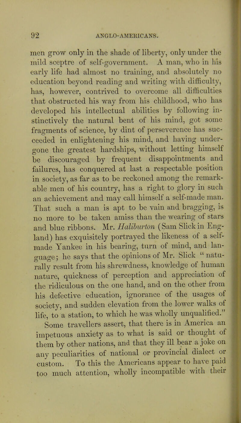 men grow only in tlie shade of liberty, only under the mild sceptre of self-government. A man, who in his early life had almost no training, and absolutely no education beyond reading and writing with difficulty, has, however, contrived to overcome all difficulties that obstructed his way from his childhood, who has developed his intellectual abilities by following in- stinctively the natural bent of his mind, got some fragments of science, by dint of perseverence has suc- ceeded in enlightening his mind, and having under- gone the greatest hardships, without letting himself be discouraged by frequent disappointments and failures, has conquered at last a respectable position in society, as far as to be reckoned among the remark- able men of his country, has a right to glory in such an achievement and may call himself a self-made man. That such a man is apt to be vain and bragging, is no more to be taken amiss than the wearing of stars and blue ribbons. Mr. Halihurton (Sam Slick in Eng- land) has exquisitely portrayed the likeness of a self- made Yankee in his bearing, turn of mind, and lan- guage ; he says that the opinions of Mr. SHck  natu- rally result from his shrewdness, knowledge of human nature, quickness of perception and appreciation of t,he ridiculous on the one hand, and on the other from his defective education, ignorance of the usages of society, and sudden elevation from the lower walks of life, to a station, to which he was wholly unqualified. Some travellers assert, that there is in America an impetuous anxiety as to what is said or thought of them by other nations, and that they ill bear a joke on any peculiarities of national or provincial dialect or custom. To this the Americans appear to have paid too much attention, wholly incompatible with their