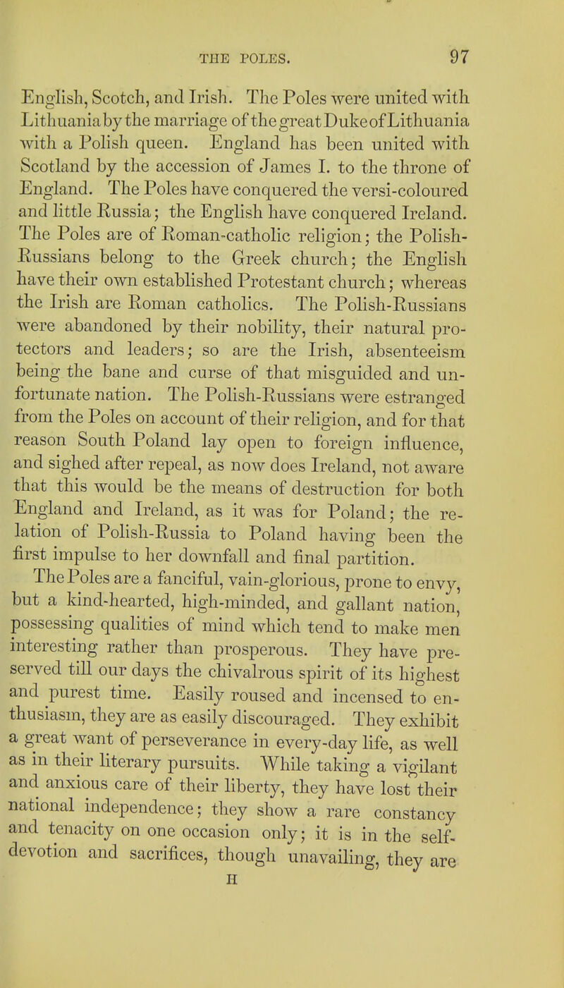 English, Scotch, and Irish. The Poles were united with Lithuania by the marriage of the great Duke of Lithuania with a Polish queen. England has been united with Scotland by the accession of James L to the throne of England. The Poles have conquered the versi-coloured and little Russia; the English have conquered Ireland. The Poles are of Roman-catholic religion; the Polish- Russians belong to the Greek church; the English have their own established Protestant church; whereas the Irish are Roman catholics. The Polish-Russians were abandoned by their nobility, their natural pro- tectors and leaders; so are the Irish, absenteeism being the bane and curse of that misguided and un- fortunate nation. The Polish-Russians were estranged from the Poles on account of their religion, and for that reason South Poland lay open to foreign influence, and sighed after repeal, as now does Ireland, not aware that this would be the means of destruction for both England and Ireland, as it was for Poland; the re- lation of Polish-Russia to Poland having been the first impulse to her downfall and final partition. The Poles are a fanciful, vain-glorious, prone to envy, but a kind-hearted, high-minded, and gallant nation, possessing qualities of mind which tend to make men interesting rather than prosperous. They have pre- served till our days the chivalrous spirit of its highest and purest time. Easily roused and incensed to en- thusiasm, they are as easily discouraged. They exhibit a great want of perseverance in every-day life, as well as in their literary pursuits. While taking a vigilant and anxious care of their liberty, they have lost their national independence; they show a rare constancy and tenacity on one occasion only; it is in the self- devotion and sacrifices, though unavailing, they are H