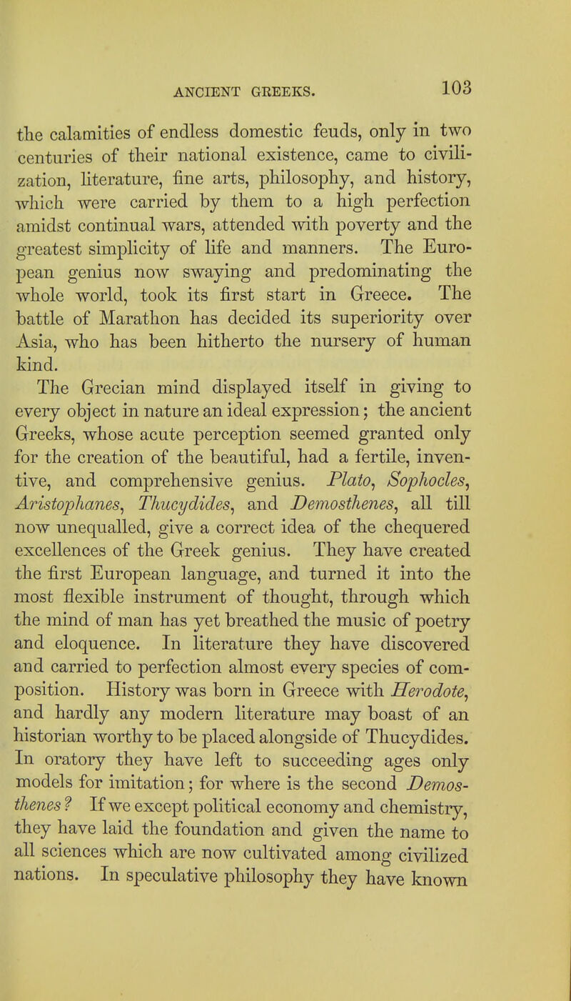 the calamities of endless domestic feuds, only in two centuries of tlieir national existence, came to civili- zation, literature, fine arts, philosophy, and history, which were carried by them to a high perfection amidst continual wars, attended mth poverty and the greatest simplicity of life and manners. The Euro- pean genius now swaying and predominating the whole world, took its first start in Greece. The battle of Marathon has decided its superiority over Asia, who has been hitherto the nursery of human kind. The Grecian mind displayed itself in giving to every object in nature an ideal expression; the ancient Greeks, whose acute perception seemed granted only for the creation of the beautiful, had a fertile, inven- tive, and comprehensive genius. Plato, Sophocles, Aristophanes, Thucydides, and Demosthenes, all till now unequalled, give a correct idea of the chequered excellences of the Greek genius. They have created the first European language, and turned it into the most flexible instrument of thought, through which the mind of man has yet breathed the music of poetry and eloquence. In literature they have discovered and carried to perfection almost every species of com- position. History was born in Greece with Herodote, and hardly any modern literature may boast of an historian worthy to be placed alongside of Thucydides. In oratory they have left to succeeding ages only models for imitation; for where is the second Demos- thenes 1 If we except political economy and chemistry, they have laid the foundation and given the name to all sciences which are now cultivated among civilized nations. In speculative philosophy they have known