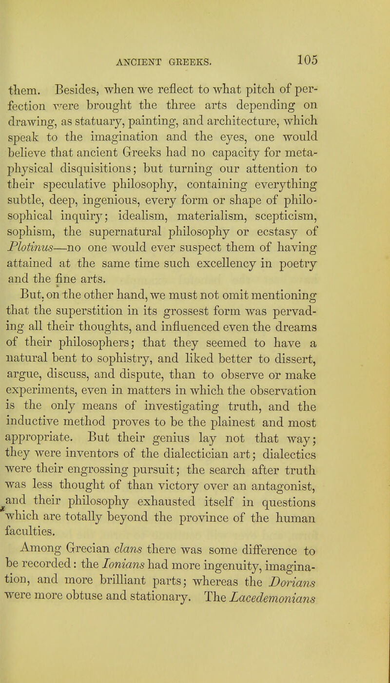 them. Besides, when we reflect to what pitch of per- fection were brought the three arts depending on drawing, as statuary, painting, and architecture, which speak to the imagination and the eyes, one would beheve that ancient Greeks had no capacity for meta- physical disquisitions; but turning our attention to their speculative philosophy, containing everything subtle, deep, ingenious, every form or shape of philo- sophical inquiry; idealism, materialism, scepticism, sophism, the supernatural philosophy or ecstasy of Plotinus—no one would ever suspect them of having attained at the same time such excellency in poetry and the fine arts. But. on the other hand, we must not omit mentioning that the superstition in its grossest form was pervad- ing all their thoughts, and influenced even the dreams of their philosophers; that they seemed to have a natural bent to sophistry, and liked better to dissert, argue, discuss, and dispute, than to observe or make experiments, even in matters in which the observation is the only means of investigating truth, and the inductive method proves to be the plainest and most appropriate. But their genius lay not that way; they were inventors of the dialectician art; dialectics were their engrossing pursuit; the search after truth was less thought of than victory over an antagonist, ^and their philosophy exhausted itself in questions which are totally beyond the province of the human faculties. Among Grecian dans there was some difi'erence to be recorded: the lonians had more ingenuity, imagina- tion, and more brilliant parts; whereas the Dorians were more obtuse and stationary. The Lacedemonians
