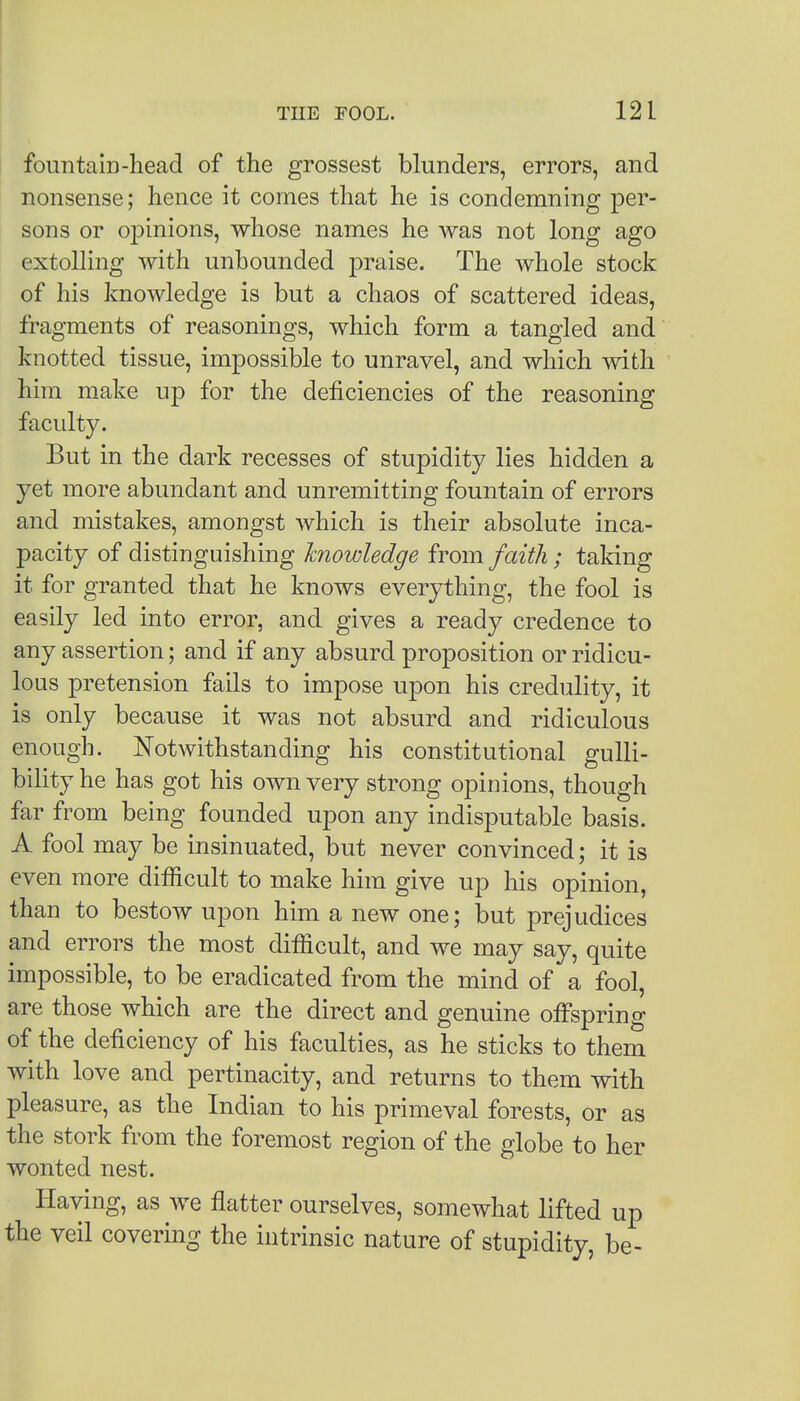 fountain-head of the grossest blunders, errors, and nonsense; hence it comes that he is condemning per- sons or opinions, whose names he was not long ago extolling with unbounded praise. The whole stock of his knowledge is but a chaos of scattered ideas, fragments of reasonings, which form a tangled and knotted tissue, impossible to unravel, and which with him make up for the deficiencies of the reasoning faculty. But in the dark recesses of stupidity lies hidden a yet more abundant and unremitting fountain of errors and mistakes, amongst which is their absolute inca- pacity of distinguishing knowledge from faith ; taking it for granted that he knows everything, the fool is easily led into error, and gives a ready credence to any assertion; and if any absurd proposition or ridicu- lous pretension fails to impose upon his credulity, it is only because it was not absurd and ridiculous enough. Notwithstanding his constitutional gulli- bility he has got his own very strong opinions, though far from being founded upon any indisputable basis. A fool may be insinuated, but never convinced; it is even more difficult to make him give up his opinion, than to bestow upon him a new one; but prejudices and errors the most difficult, and we may say, quite impossible, to be eradicated from the mind of a fool, are those which are the direct and genuine offspring of the deficiency of his faculties, as he sticks to them with love and pertinacity, and returns to them with pleasure, as the Indian to his primeval forests, or as the stork from the foremost region of the globe to her wonted nest. Having, as we flatter ourselves, somewhat lifted up the veil covering the intrinsic nature of stupidity, be-