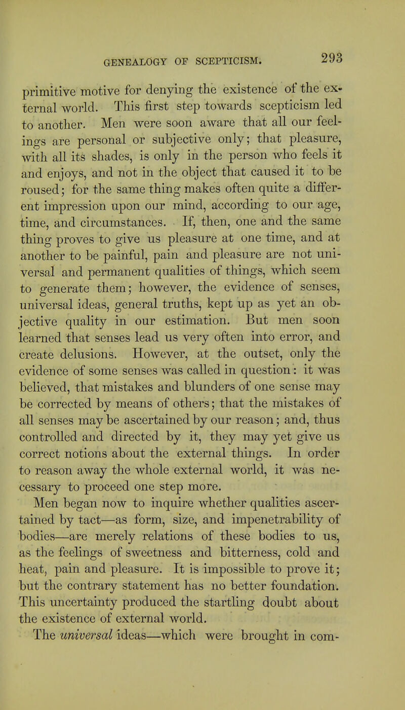 primitive motive for denying the existence of the ex- ternal world. This first step towards scepticism led to another. Men were soon aware that all our feel- ings are personal or subjective only; that pleasure, with all its shades, is only in the person who feels it and enjoys, and not in the object that caused it to be roused; for the same thing makes often quite a differ- ent impression upon our mind, according to our age, time, and circumstances. If, then, one and the same thing proves to give us pleasure at one time, and at another to be painful, pain and pleasure are not uni- versal and permanent qualities of things, which seem to generate them; however, the evidence of senses, universal ideas, general truths, kept up as yet an ob- jective quality in our estimation. But men soon learned that senses lead us very often into error, and create delusions. However, at the outset, only the evidence of some senses was called in question: it was believed, that mistakes and blunders of one sense may be corrected by means of others; that the mistakes of all senses may be ascertained by our reason; and, thus controlled and directed by it, they may yet give us correct notions about the external things. In order to reason away the whole external world, it was ne- cessary to proceed one step more. Men began now to inquire whether qualities ascer- tained by tact—as form, size, and impenetrability of bodies—are merely relations of these bodies to us, as the feelings of sweetness and bitterness, cold and heat, pain and pleasure. It is impossible to prove it; but the contrary statement has no better foundation. This uncertainty produced the startling doubt about the existence of external world. The universal ideas—which were brought in com-