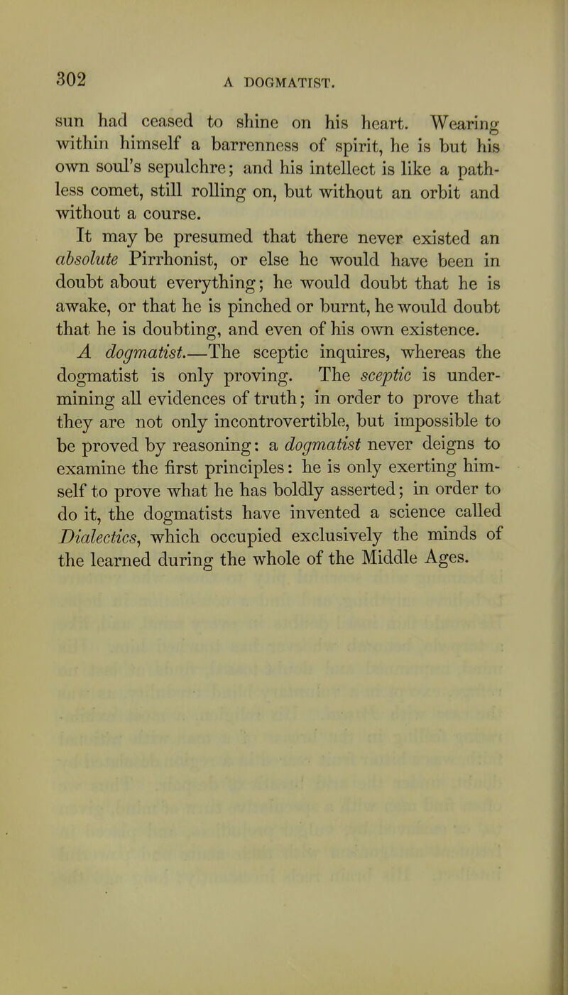 sun had ceased to shine on his heart. Wearing within himself a barrenness of spirit, he is but his own soul's sepulchre; and his intellect is like a path- less comet, still rolling on, but without an orbit and without a course. It may be presumed that there never existed an absolute Pirrhonist, or else he would have been in doubt about everything; he would doubt that he is awake, or that he is pinched or burnt, he would doubt that he is doubting, and even of his own existence. A dogmatist.—The sceptic inquires, whereas the dogmatist is only proving. The sceptic is under- mining all evidences of truth; in order to prove that they are not only incontrovertible, but impossible to be proved by reasoning: a dogmatist never deigns to examine the first principles: he is only exerting him- self to prove what he has boldly asserted; in order to do it, the dogmatists have invented a science called Dialectics^ which occupied exclusively the minds of the learned during the whole of the Middle Ages.