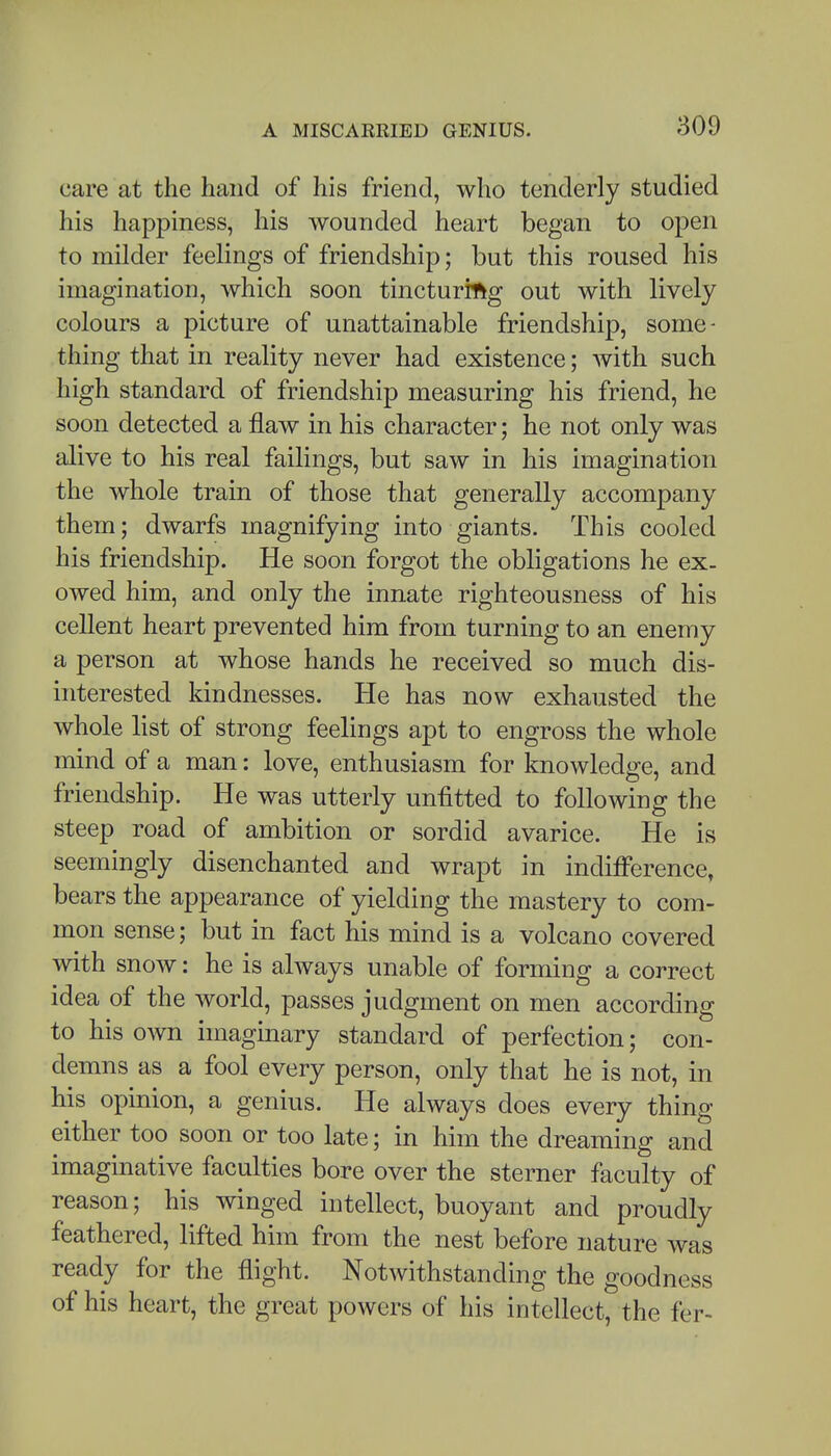 care at the hand of his friend, who tenderly studied his happiness, his wounded heart began to open to milder feelings of friendship; but this roused his imagination, which soon tincturing out with lively colours a picture of unattainable friendship, some- thing that in reality never had existence; Avith such high standard of friendship measuring his friend, he soon detected a flaw in his character; he not only was alive to his real failings, but saw in his imagination the whole train of those that generally accompany them; dwarfs magnifying into giants. This cooled his friendship. He soon forgot the obligations he ex- owed him, and only the innate righteousness of his cellent heart prevented him from turning to an enemy a person at whose hands he received so much dis- interested kindnesses. He has now exhausted the whole list of strong feelings apt to engross the whole mind of a man: love, enthusiasm for knowledge, and friendship. He was utterly unfitted to following the steep road of ambition or sordid avarice. He is seemingly disenchanted and wrapt in indifference, bears the appearance of yielding the mastery to com- mon sense; but in fact his mind is a volcano covered with snow: he is always unable of forming a correct idea of the world, passes judgment on men according to his own imaginary standard of perfection; con- demns as a fool every person, only that he is not, in his opinion, a genius. He always does every thing either too soon or too late; in him the dreaming and imaginative faculties bore over the sterner faculty of reason; his winged intellect, buoyant and proudly feathered, lifted him from the nest before nature was ready for the flight. Notwithstanding the goodness of his heart, the great powers of his intellect, the fer-