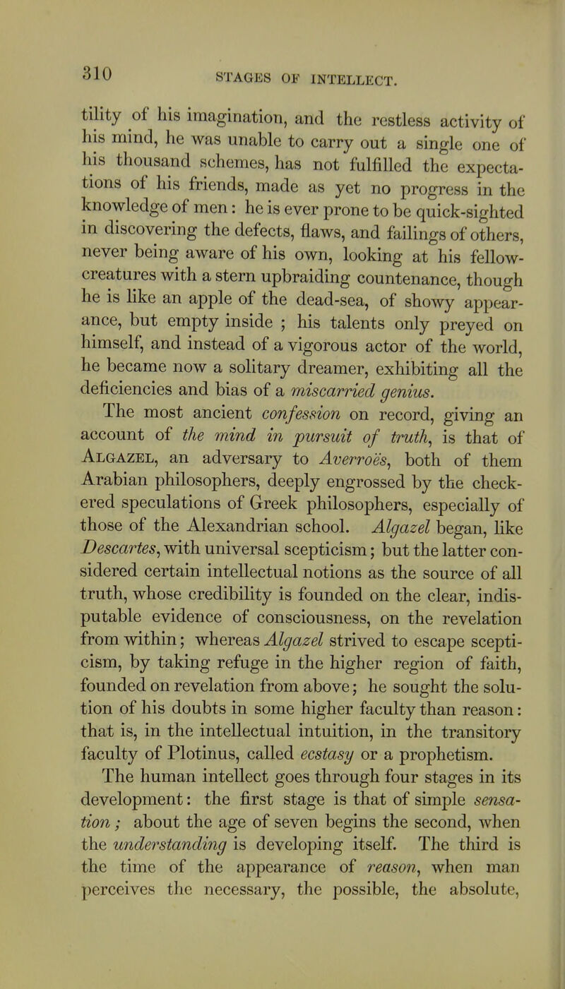 STAGES OF INTELLECT. tility of his imagination, and the restless activity of his mind, he was unable to carry out a single one of his thousand schemes, has not fulfilled the expecta- tions of his friends, made as yet no progress in the knowledge of men: he is ever prone to be quick-sighted in discovering the defects, flaws, and failings of others, never being aware of his own, looking at his fellow- creatures with a stern upbraiding countenance, though he is like an apple of the dead-sea, of showy appear- ance, but empty inside ; his talents only preyed on himself, and instead of a vigorous actor of the world, he became now a solitary dreamer, exhibiting all the deficiencies and bias of a miscarried genius. The most ancient confession on record, giving an account of the mind in pursuit of truth^ is that of Algazel, an adversary to Averroes^ both of them Arabian philosophers, deeply engrossed by the check- ered speculations of Greek philosophers, especially of those of the Alexandrian school. Algazel began, like Descartes^ with universal scepticism; but the latter con- sidered certain intellectual notions as the source of all truth, whose credibility is founded on the clear, indis- putable evidence of consciousness, on the revelation from within; whereas Algazel strived to escape scepti- cism, by taking refuge in the higher region of faith, founded on revelation from above; he sought the solu- tion of his doubts in some higher faculty than reason: that is, in the intellectual intuition, in the transitory faculty of Plotinus, called ecstasy or a prophetism. The human intellect goes through four stages in its development: the first stage is that of simple sensa- tion ; about the age of seven begins the second, when the understanding is developing itself. The third is the time of the appearance of reason^ when man perceives the necessary, the possible, the absolute,