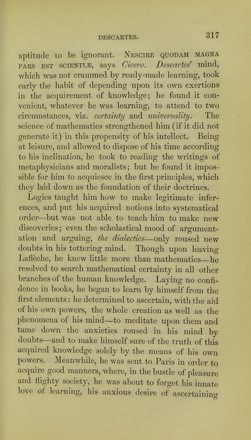 aptitude to be ignorant. Nescire quodam magna PARS est sciENTiiE, says Cicero. Descartes' mind, which was not crammed by ready-made learning, took early the habit of depending upon its own exertions in the acquirement of knowledge; he found it con- venient, whatever he was learning, to attend to two circumstances, viz. certainty and universality. The science of mathematics strengthened him (if it did not generate it) in this propensity of his intellect. Being at leisure, and allowed to dispose of his time according to his inclination, he took to reading the witings of metaphysicians and moralists; but he found it impos- sible for him to acquiesce in the first principles, which they laid down as the foundation of their doctrines. Logics taught him how to make legitimate infer- ences, and put his acquired notions into systematical order—but was not able to teach him to make new discoveries; even the scholastical mood of argument- ation and arguing, the dialectics—only roused new doubts in his tottering mind. Though upon leaving Lafl^che, he knew little more than mathematics—he resolved to search mathematical certainty in all other branches of the human knowledge. Laying no confi- dence in books, he began to learn by himself from the first elements: he determined to ascertain, with the aid of his own powers, the whole creation as well as the phenomena of his mind—to meditate upon them and tame down the anxieties roused in his mind by doubts—and to make himself sure of the truth of this acquired knowledge solely by the means of his own powers. Meanwhile, he was sent to Paris in order to acquire good manners, where, in the bustle of pleasure and flighty society, he was about to forget his innate love of learning, his anxious desire of ascertaining