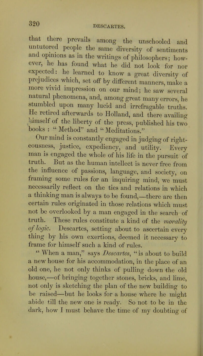 DESCARTES. that there prevails among the unschooled and untutored people the same diversity of sentiments and opmions as in the writings of philosophers; how- ever, he has found what he did not look for nor expected: he learned to know a great diversity of prejudices which, set off by different manners, make a more vivid impression on our mind; he saw several natural phenomena, and, among great many errors, he stumbled upon many lucid and irrefragable truths. He retired afterwards to Holland, and there availing jMmself of the liberty of the press, published his two books :  Method and  Meditations. Our mind is constantly engaged in judging of right- eousness, justice, expediency, and utility. Every man is engaged the whole of his life in the pursuit of truth. But as the human intellect is never free from the influence of passions, language, and society, on framing some rules for an inquiring mind, we must necessarily reflect on the ties and relations in which a thinking man is always to be found,—there are then certain rules originated in those relations which must not be overlooked by a man engaged in the search of truth. These rules constitute a kind of the morality of logic. Descartes, setting about to ascertain every thing by his own exertions, deemed it necessary to frame for himself such a kind of rules.  When a man, says Descartes^  is about to build a new house for his accommodation, in the place of an old one, he not only thinks of pulling down the old house,—of bringing together stones, bricks, and lime, not only is sketching the plan of the new building to be raised—but he looks for a house where he miffht abide till the new one is ready. So not to be in the dark, how I must behaA'e the time of my doubting of