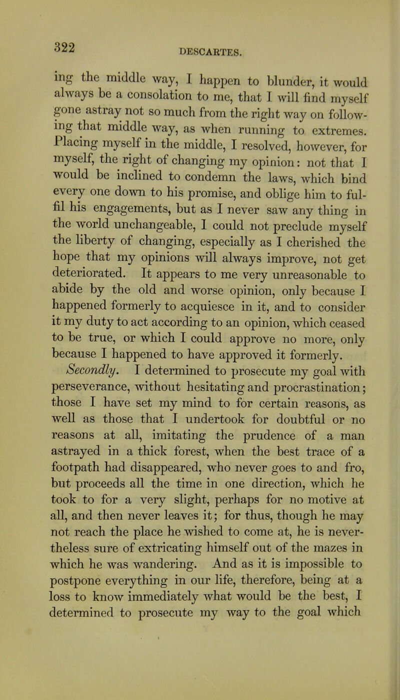 DESCARTES. ing the middle way, I happen to blunder, it would always be a consolation to me, that I. will find myself gone astray not so much from the right way on follow- ing that middle way, as when running to extremes. Placing myself in the middle, I resolved, however, for myself, the right of changing my opinion: not that I would be inclined to condemn the laws, which bind every one down to his promise, and oblige him to ful- fil his engagements, but as I never saw any thing in the world unchangeable, 1 could not preclude myself the liberty of changing, especially as I cherished the hope that my opinions will always improve, not get deteriorated. It appears to me very unreasonable to abide by the old and worse opinion, only because I happened formerly to acquiesce in it, and to consider it my duty to act according to an opinion, which ceased to be true, or which I could approve no more, only because I happened to have approved it formerly. Secondly. I determined to prosecute my goal with perseverance, without hesitating and procrastination; those I have set my mind to for certain reasons, as well as those that I undertook for doubtful or no reasons at all, imitating the prudence of a man astrayed in a thick forest, when the best trace of a footpath had disappeared, who never goes to and fro, but proceeds all the time in one direction, which he took to for a very slight, perhaps for no motive at all, and then never leaves it; for thus, though he may not reach the place he wished to come at, he is never- theless sure of extricating himself out of the mazes in which he was wandering. And as it is impossible to postpone everything in our life, therefore, being at a loss to know immediately what would be the best, I determined to prosecute my way to the goal which