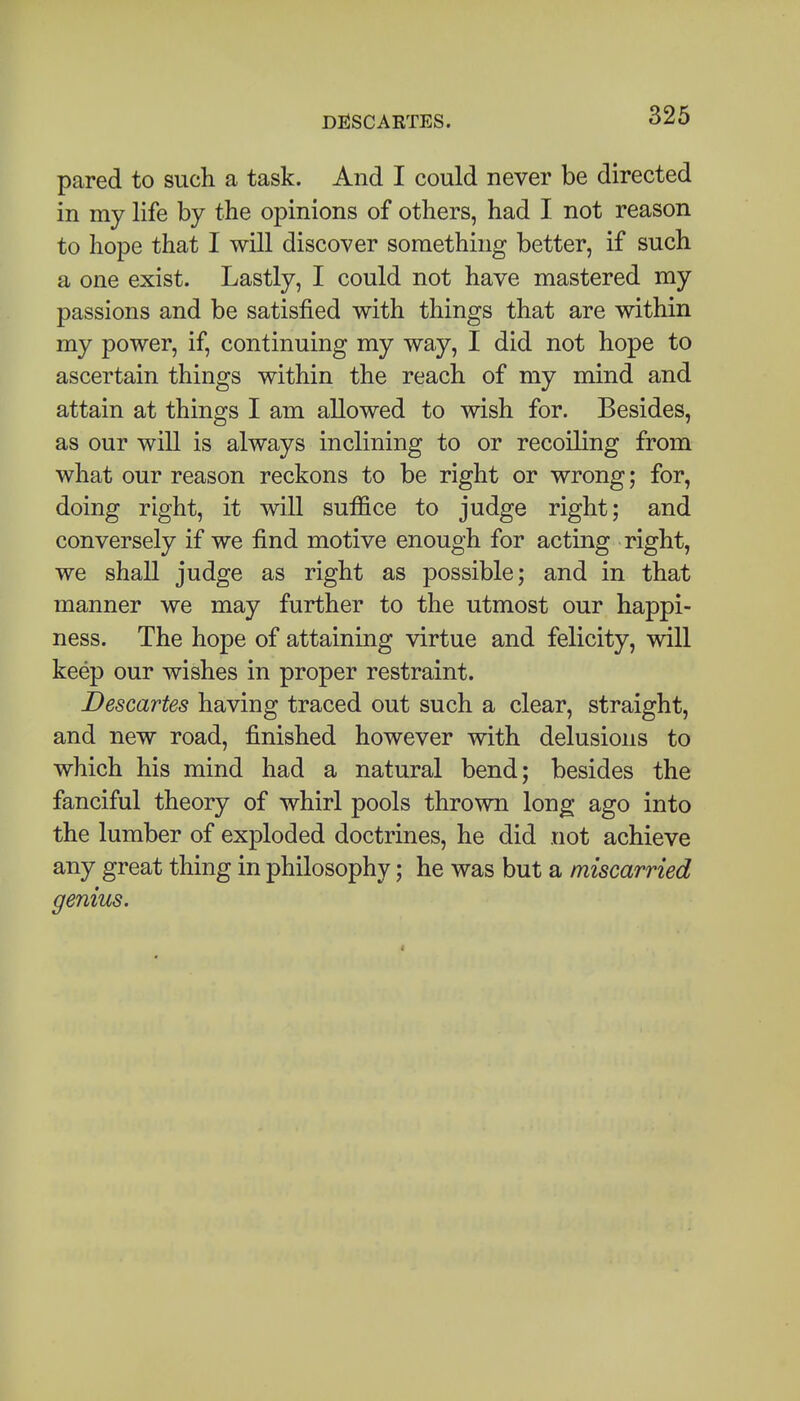 pared to such a task. And I could never be directed in my life by the opinions of others, had I not reason to hope that I will discover something better, if such a one exist. Lastly, I could not have mastered my passions and be satisfied with things that are within my power, if, continuing my way, I did not hope to ascertain things within the reach of my mind and attain at things I am allowed to wish for. Besides, as our will is always inclining to or recoiling from what our reason reckons to be right or wrong; for, doing right, it will suffice to judge right; and conversely if we find motive enough for acting right, we shall judge as right as possible; and in that manner we may further to the utmost our happi- ness. The hope of attaining virtue and felicity, will keep our wishes in proper restraint. Descartes having traced out such a clear, straight, and new road, finished however with delusions to which his mind had a natural bend; besides the fanciful theory of whirl pools thrown long ago into the lumber of exploded doctrines, he did not achieve any great thing in philosophy; he was but a miscarried genius.